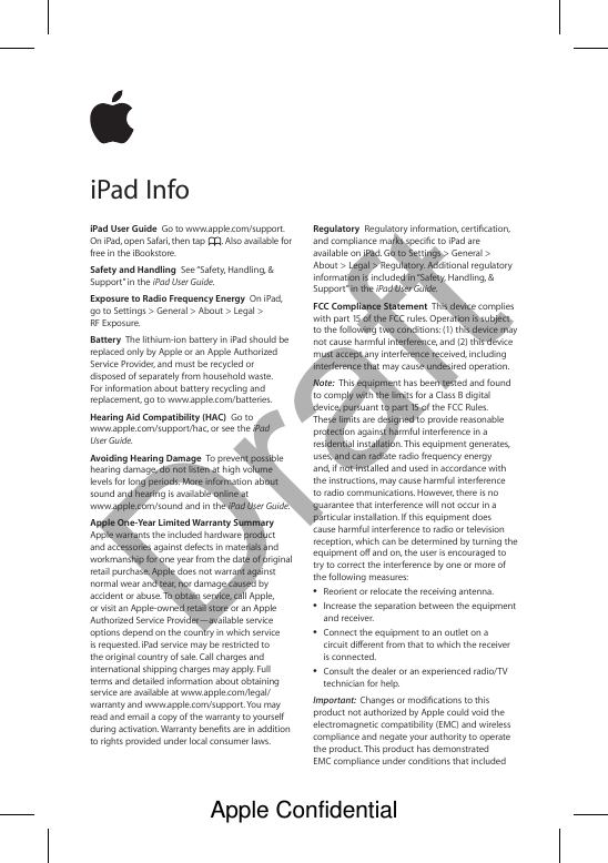DraftiPad User Guide  Go to www.apple.com/support. On iPad, open Safari, then tap  . Also available for free in the iBookstore. Safety and Handling  See “Safety, Handling, &amp; Support” in the iPad User Guide.Exposure to Radio Frequency Energy  On iPad, go to Settings &gt; General &gt; About &gt; Legal &gt; RF Exposure.Battery  The lithium-ion battery in iPad should be replaced only by Apple or an Apple Authorized Service Provider, and must be recycled or disposed of separately from household waste. For information about battery recycling and replacement, go to www.apple.com/batteries.Hearing Aid Compatibility (HAC)  Go to www.apple.com/support/hac, or see the iPad User Guide.Avoiding Hearing Damage  To prevent possible hearing damage, do not listen at high volume levels for long periods. More information about sound and hearing is available online at  www.apple.com/sound and in the iPad User Guide.Apple One-Year Limited Warranty Summary  Apple warrants the included hardware product and accessories against defects in materials and workmanship for one year from the date of original retail purchase. Apple does not warrant against normal wear and tear, nor damage caused by accident or abuse. To obtain service, call Apple, or visit an Apple-owned retail store or an Apple Authorized Service Provider—available service options depend on the country in which service is requested. iPad service may be restricted to the original country of sale. Call charges and international shipping charges may apply. Full terms and detailed information about obtaining service are available at www.apple.com/legal/warranty and www.apple.com/support. You may read and email a copy of the warranty to yourself during activation. Warranty benets are in addition to rights provided under local consumer laws.Regulatory  Regulatory information, certication, and compliance marks specic to iPad are available on iPad. Go to Settings &gt; General &gt; About &gt; Legal &gt; Regulatory. Additional regulatory information is included in “Safety, Handling, &amp; Support” in the iPad User Guide. FCC Compliance Statement  This device complies with part 15 of the FCC rules. Operation is subject to the following two conditions: (1) this device may not cause harmful interference, and (2) this device must accept any interference received, including interference that may cause undesired operation.Note:  This equipment has been tested and found to comply with the limits for a Class B digital device, pursuant to part 15 of the FCC Rules. These limits are designed to provide reasonable protection against harmful interference in a residential installation. This equipment generates, uses, and can radiate radio frequency energy and, if not installed and used in accordance with the instructions, may cause harmful interference to radio communications. However, there is no guarantee that interference will not occur in a particular installation. If this equipment does cause harmful interference to radio or television reception, which can be determined by turning the equipment o and on, the user is encouraged to try to correct the interference by one or more of the following measures: ÂReorient or relocate the receiving antenna. ÂIncrease the separation between the equipment and receiver. ÂConnect the equipment to an outlet on a circuit dierent from that to which the receiver is connected. ÂConsult the dealer or an experienced radio/TV technician for help.Important:  Changes or modications to this product not authorized by Apple could void the electromagnetic compatibility (EMC) and wireless compliance and negate your authority to operate the product. This product has demonstrated EMC compliance under conditions that included iPad InfoApple Confidential 