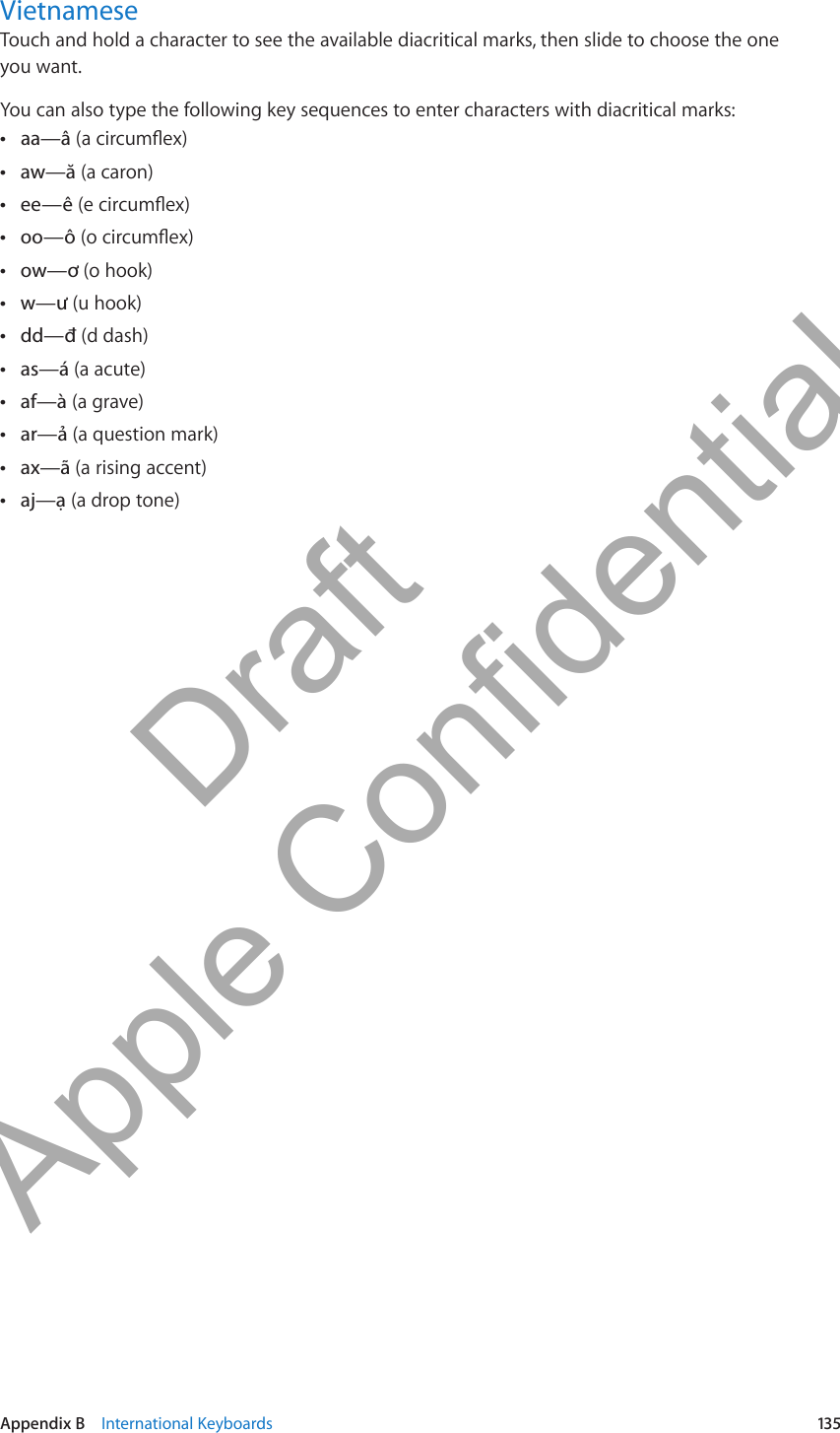 VietnameseTouch and hold a character to see the available diacritical marks, then slide to choose the one  you want.You can also type the following key sequences to enter characters with diacritical marks:aa—â Â (a circumex) Âaw—ă (a caron) Âee—ê (e circumex) Âoo—ô (o circumex) Âow—ơ (o hook) Âw—ư (u hook) Âdd—đ (d dash) Âas—á (a acute)af—à Â (a grave) Âar—ả (a question mark) Âax—ã (a rising accent) Âaj—ạ (a drop tone)135Appendix B    International Keyboards          Draft  Apple Confidential 