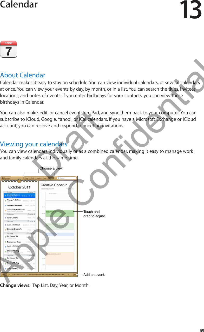 Calendar 13About CalendarCalendar makes it easy to stay on schedule. You can view individual calendars, or several calendars at once. You can view your events by day, by month, or in a list. You can search the titles, invitees, locations, and notes of events. If you enter birthdays for your contacts, you can view those birthdays in Calendar.You can also make, edit, or cancel events on iPad, and sync them back to your computer. You can subscribe to iCloud, Google, Yahoo!, or iCal calendars. If you have a Microsoft Exchange or iCloud account, you can receive and respond to meeting invitations.Viewing your calendarsYou can view calendars individually or as a combined calendar, making it easy to manage work and family calendars at the same time.Choose a view. Choose a view. Add an event.Add an event.Touch and drag to adjust.Touch and drag to adjust.Change views:  Tap List, Day, Year, or Month.69          Draft  Apple Confidential 