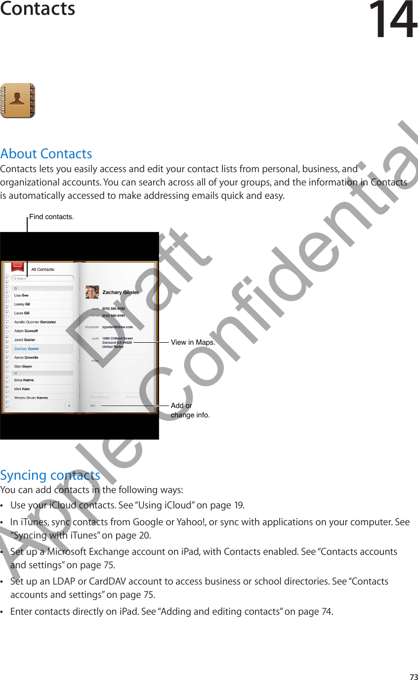Contacts 14About ContactsContacts lets you easily access and edit your contact lists from personal, business, and organizational accounts. You can search across all of your groups, and the information in Contacts is automatically accessed to make addressing emails quick and easy.View in Maps.View in Maps.Add or change info.Add or change info.Find contacts.Find contacts.Syncing contactsYou can add contacts in the following ways:Use your iCloud contacts. See “ ÂUsing iCloud” on page 19.In iTunes, sync contacts from Google or Yahoo!, or sync with applications on your computer. See  Â“Syncing with iTunes” on page 20.Set up a Microsoft Exchange account on iPad, with Contacts enabled. See “ ÂContacts accounts and settings” on page 75.Set up an LDAP or CardDAV account to access business or school directories. See “ ÂContacts accounts and settings” on page 75.Enter contacts directly on iPad. See “ ÂAdding and editing contacts” on page 74.73          Draft  Apple Confidential 