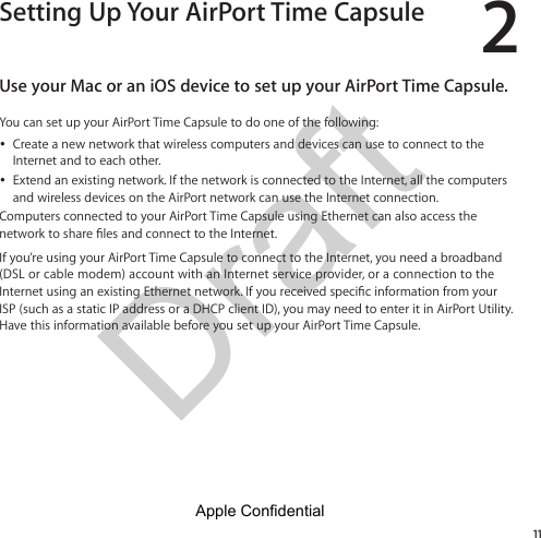 Draft 211Setting Up Your AirPort Time CapsuleUse your Mac or an iOS device to set up your AirPort Time Capsule.You can set up your AirPort Time Capsule to do one of the following: ÂCreate a new network that wireless computers and devices can use to connect to the Internet and to each other. ÂExtend an existing network. If the network is connected to the Internet, all the computers and wireless devices on the AirPort network can use the Internet connection.Computers connected to your AirPort Time Capsule using Ethernet can also access the If you’re using your AirPort Time Capsule to connect to the Internet, you need a broadband (DSL or cable modem) account with an Internet service provider, or a connection to the ISP (such as a static IP address or a DHCP client ID), you may need to enter it in AirPort Utility. Have this information available before you set up your AirPort Time Capsule.Apple Confidential 