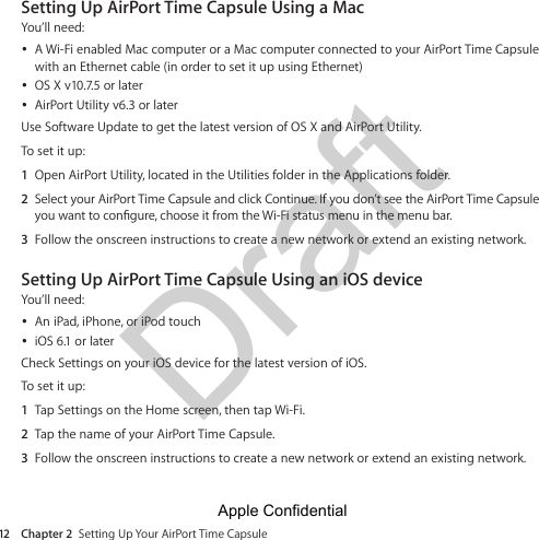Draft Chapter 2  Setting Up Your AirPort Time Capsule12Setting Up AirPort Time Capsule Using a MacYou’ll need: ÂA Wi-Fi enabled Mac computer or a Mac computer connected to your AirPort Time Capsule  with an Ethernet cable (in order to set it up using Ethernet) ÂOS X v10.7.5 or later ÂAirPort Utility v6.3 or laterUse Software Update to get the latest version of OS X and AirPort Utility.To set it up:1  Open AirPort Utility, located in the Utilities folder in the Applications folder.2  Select your AirPort Time Capsule and click Continue. If you don’t see the AirPort Time Capsule 3  Follow the onscreen instructions to create a new network or extend an existing network.Setting Up AirPort Time Capsule Using an iOS deviceYou’ll need: ÂAn iPad, iPhone, or iPod touch ÂiOS 6.1 or laterCheck Settings on your iOS device for the latest version of iOS.To set it up:1  Tap Settings on the Home screen, then tap Wi-Fi.2  Tap the name of your AirPort Time Capsule.3  Follow the onscreen instructions to create a new network or extend an existing network.Apple Confidential 