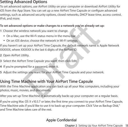 Draft Chapter 2  Setting Up Your AirPort Time Capsule 13Setting Advanced OptionsTo set advanced options, use AirPort Utility on your computer or download AirPort Utility for settings, such as advanced security options, closed networks, DHCP lease time, access control, IPv6, and more.To set advanced options or make changes to a network you’ve already set up:1  Choose the wireless network you want to change.  ÂOn a Mac, use the Wi-Fi status menu in the menu bar.  ÂOn an iOS device, choose the network in Wi-Fi settings.If you haven’t set up your AirPort Time Capsule, the default network name is Apple Network XXXXXX, where XXXXXX is the last 6 digits of the AirPort ID.2  Open AirPort Utility.3  Select the AirPort Time Capsule you want, then click Edit.4  If you’re prompted for a password, enter it.5  Adjust the settings you want for your AirPort Time Capsule and your network.Using Time Machine with Your AirPort Time CapsuleWith the Time Machine application you can back up all your Mac computers, including your photos, music, movies, and documents.After you set up Time Machine, it automatically backs up your computer on a regular basis.Time Machine asks if you’d like to use it to back up your computer. Click “Use as Backup Disk,” and Time Machine takes care of the rest.Apple Confidential 
