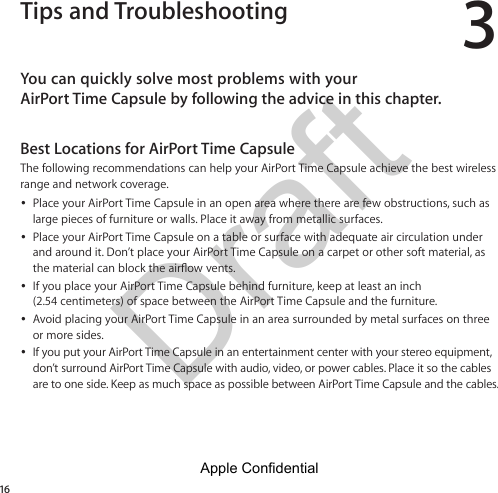 Draft 316Tips and TroubleshootingYou can quickly solve most problems with your  AirPort Time Capsule by following the advice in this chapter.Best Locations for AirPort Time CapsuleThe following recommendations can help your AirPort Time Capsule achieve the best wireless range and network coverage. ÂPlace your AirPort Time Capsule in an open area where there are few obstructions, such as large pieces of furniture or walls. Place it away from metallic surfaces. ÂPlace your AirPort Time Capsule on a table or surface with adequate air circulation under and around it. Don’t place your AirPort Time Capsule on a carpet or other soft material, as  ÂIf you place your AirPort Time Capsule behind furniture, keep at least an inch  (2.54 centimeters) of space between the AirPort Time Capsule and the furniture. ÂAvoid placing your AirPort Time Capsule in an area surrounded by metal surfaces on three or more sides.  ÂIf you put your AirPort Time Capsule in an entertainment center with your stereo equipment, don’t surround AirPort Time Capsule with audio, video, or power cables. Place it so the cables are to one side. Keep as much space as possible between AirPort Time Capsule and the cables.Apple Confidential 