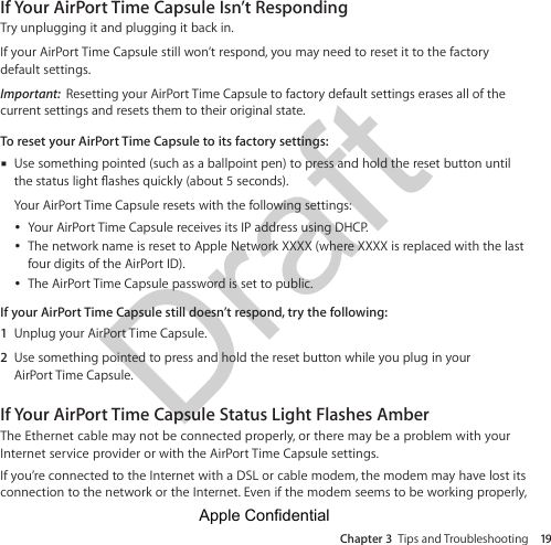 Draft Chapter 3  Tips and Troubleshooting 19If Your AirPort Time Capsule Isn’t RespondingTry unplugging it and plugging it back in.If your AirPort Time Capsule still won’t respond, you may need to reset it to the factory default settings.Important:  Resetting your AirPort Time Capsule to factory default settings erases all of the current settings and resets them to their original state.To reset your AirPort Time Capsule to its factory settings:m Use something pointed (such as a ballpoint pen) to press and hold the reset button until Your AirPort Time Capsule resets with the following settings:  ÂYour AirPort Time Capsule receives its IP address using DHCP.  ÂThe network name is reset to Apple Network XXXX (where XXXX is replaced with the last four digits of the AirPort ID).  ÂThe AirPort Time Capsule password is set to public.If your AirPort Time Capsule still doesn’t respond, try the following:1  Unplug your AirPort Time Capsule.2  Use something pointed to press and hold the reset button while you plug in your  AirPort Time Capsule.If Your AirPort Time Capsule Status Light Flashes AmberThe Ethernet cable may not be connected properly, or there may be a problem with your Internet service provider or with the AirPort Time Capsule settings.If you’re connected to the Internet with a DSL or cable modem, the modem may have lost its connection to the network or the Internet. Even if the modem seems to be working properly, Apple Confidential 
