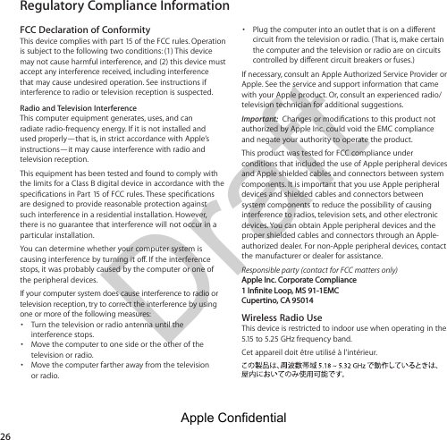 Draft Regulatory Compliance Information26FCC Declaration of ConformityThis device complies with part 15 of the FCC rules. Operation is subject to the following two conditions: (1) This device may not cause harmful interference, and (2) this device must accept any interference received, including interference that may cause undesired operation. See instructions if interference to radio or television reception is suspected.Radio and Television InterferenceThis computer equipment generates, uses, and can radiate radio-frequency energy. If it is not installed and used properly—that is, in strict accordance with Apple’s instructions—it may cause interference with radio and television reception.This equipment has been tested and found to comply with the limits for a Class B digital device in accordance with the are designed to provide reasonable protection against such interference in a residential installation. However, there is no guarantee that interference will not occur in a particular installation.You can determine whether your computer system is stops, it was probably caused by the computer or one of the peripheral devices.If your computer system does cause interference to radio or television reception, try to correct the interference by using one or more of the following measures: Turn the television or radio antenna until the interference stops. Move the computer to one side or the other of the television or radio. Move the computer farther away from the television or radio. circuit from the television or radio. (That is, make certain the computer and the television or radio are on circuits Apple. See the service and support information that came with your Apple product. Or, consult an experienced radio/television technician for additional suggestions.Important:  authorized by Apple Inc. could void the EMC compliance and negate your authority to operate the product.This product was tested for FCC compliance under conditions that included the use of Apple peripheral devices and Apple shielded cables and connectors between system components. It is important that you use Apple peripheral devices and shielded cables and connectors between system components to reduce the possibility of causing interference to radios, television sets, and other electronic devices. You can obtain Apple peripheral devices and the proper shielded cables and connectors through an Apple-authorized dealer. For non-Apple peripheral devices, contact the manufacturer or dealer for assistance. Responsible party (contact for FCC matters only) Apple Inc. Corporate Compliance 1 Innite Loop, MS 91-1EMC Cupertino, CA 95014Wireless Radio UseThis device is restricted to indoor use when operating in the 5.15 to 5.25 GHz frequency band. Cet appareil doit être utilisé à l’intérieur.Apple Confidential 