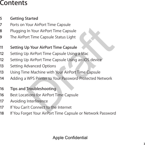 Draft Contents35  Getting Started7  Ports on Your AirPort Time Capsule8  Plugging In Your AirPort Time Capsule9  The AirPort Time Capsule Status Light11   Setting Up Your AirPort Time Capsule12 Setting Up AirPort Time Capsule Using a Mac12 Setting Up AirPort Time Capsule Using an iOS device13 Setting Advanced Options13 Using Time Machine with Your AirPort Time Capsule14 Adding a WPS Printer to Your Password-Protected Network16  Tips and Troubleshooting16 Best Locations for AirPort Time Capsule17 Avoiding Interference17 If You Can’t Connect to the Internet18 If You Forget Your AirPort Time Capsule or Network PasswordApple Confidential 
