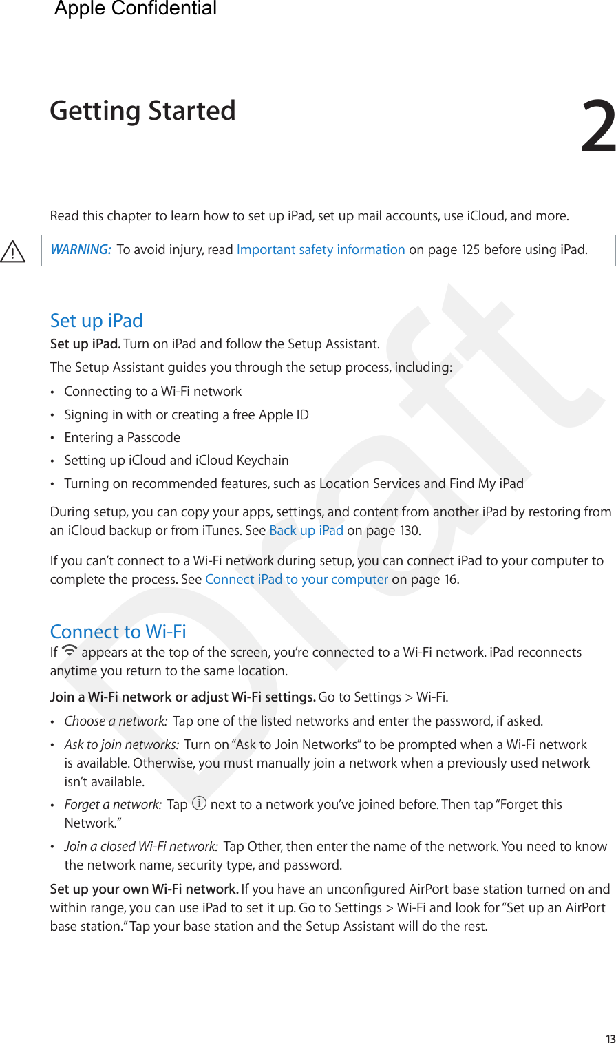 213Read this chapter to learn how to set up iPad, set up mail accounts, use iCloud, and more. ·WARNING:  To avoid injury, read Important safety information on page 125 before using iPad.Set up iPadSet up iPad. Turn on iPad and follow the Setup Assistant.The Setup Assistant guides you through the setup process, including:  •Connecting to a Wi-Fi network •Signing in with or creating a free Apple ID •Entering a Passcode •Setting up iCloud and iCloud Keychain •Turning on recommended features, such as Location Services and Find My iPadDuring setup, you can copy your apps, settings, and content from another iPad by restoring from an iCloud backup or from iTunes. See Back up iPad on page 130.If you can’t connect to a Wi-Fi network during setup, you can connect iPad to your computer to complete the process. See Connect iPad to your computer on page 16.Connect to Wi-FiIf   appears at the top of the screen, you’re connected to a Wi-Fi network. iPad reconnects anytime you return to the same location.Join a Wi-Fi network or adjust Wi-Fi settings. Go to Settings &gt; Wi-Fi. •Choose a network:  Tap one of the listed networks and enter the password, if asked. •Ask to join networks:  Turn on “Ask to Join Networks” to be prompted when a Wi-Fi networkis available. Otherwise, you must manually join a network when a previously used networkisn’t available. •Forget a network:  Tap   next to a network you’ve joined before. Then tap “Forget thisNetwork.” •Join a closed Wi-Fi network:  Tap Other, then enter the name of the network. You need to knowthe network name, security type, and password.Set up your own Wi-Fi network. If you have an uncongured AirPort base station turned on and within range, you can use iPad to set it up. Go to Settings &gt; Wi-Fi and look for “Set up an AirPort base station.” Tap your base station and the Setup Assistant will do the rest.Getting Started  Apple Confidential Draft