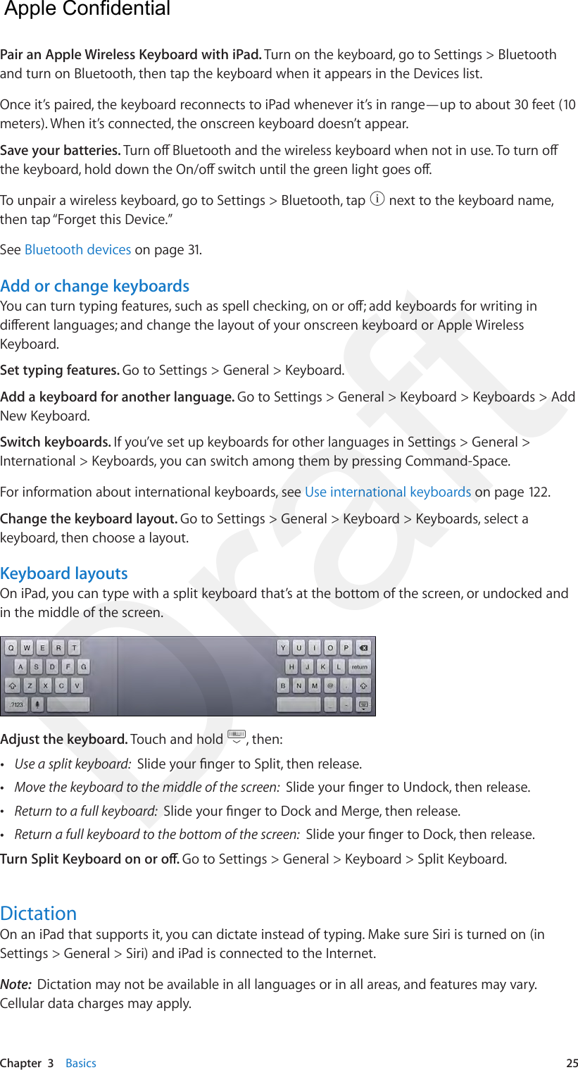 Chapter  3    Basics  25Pair an Apple Wireless Keyboard with iPad. Turn on the keyboard, go to Settings &gt; Bluetooth and turn on Bluetooth, then tap the keyboard when it appears in the Devices list.Once it’s paired, the keyboard reconnects to iPad whenever it’s in range—up to about 30 feet (10 meters). When it’s connected, the onscreen keyboard doesn’t appear.Save your batteries. Turn o Bluetooth and the wireless keyboard when not in use. To turn o the keyboard, hold down the On/o switch until the green light goes o.To unpair a wireless keyboard, go to Settings &gt; Bluetooth, tap   next to the keyboard name, then tap “Forget this Device.”See Bluetooth devices on page 31.Add or change keyboardsYou can turn typing features, such as spell checking, on or o; add keyboards for writing in dierent languages; and change the layout of your onscreen keyboard or Apple Wireless Keyboard. Set typing features. Go to Settings &gt; General &gt; Keyboard. Add a keyboard for another language. Go to Settings &gt; General &gt; Keyboard &gt; Keyboards &gt; Add New Keyboard.Switch keyboards. If you’ve set up keyboards for other languages in Settings &gt; General &gt; International &gt; Keyboards, you can switch among them by pressing Command-Space.For information about international keyboards, see Use international keyboards on page 122.Change the keyboard layout. Go to Settings &gt; General &gt; Keyboard &gt; Keyboards, select a keyboard, then choose a layout. Keyboard layoutsOn iPad, you can type with a split keyboard that’s at the bottom of the screen, or undocked and in the middle of the screen. Adjust the keyboard. Touch and hold  , then: •Use a split keyboard:  Slide your nger to Split, then release. •Move the keyboard to the middle of the screen:  Slide your nger to Undock, then release. •Return to a full keyboard:  Slide your nger to Dock and Merge, then release. •Return a full keyboard to the bottom of the screen:  Slide your nger to Dock, then release.Turn Split Keyboard on or o. Go to Settings &gt; General &gt; Keyboard &gt; Split Keyboard.DictationOn an iPad that supports it, you can dictate instead of typing. Make sure Siri is turned on (in Settings &gt; General &gt; Siri) and iPad is connected to the Internet.Note:  Dictation may not be available in all languages or in all areas, and features may vary. Cellular data charges may apply.  Apple Confidential Draft