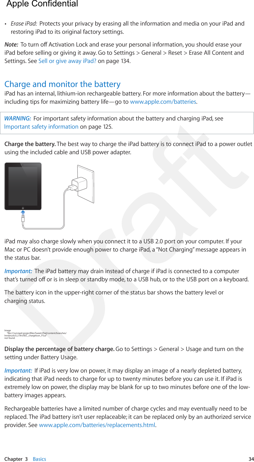 Chapter  3    Basics  34 •Erase iPad:  Protects your privacy by erasing all the information and media on your iPad andrestoring iPad to its original factory settings.Note:  To turn o Activation Lock and erase your personal information, you should erase your iPad before selling or giving it away. Go to Settings &gt; General &gt; Reset &gt; Erase All Content and Settings. See Sell or give away iPad? on page 134.Charge and monitor the batteryiPad has an internal, lithium-ion rechargeable battery. For more information about the battery—including tips for maximizing battery life—go to www.apple.com/batteries. WARNING:  For important safety information about the battery and charging iPad, see Important safety information on page 125. Charge the battery. The best way to charge the iPad battery is to connect iPad to a power outlet using the included cable and USB power adapter. iPad may also charge slowly when you connect it to a USB 2.0 port on your computer. If your Mac or PC doesn’t provide enough power to charge iPad, a “Not Charging” message appears in the status bar. Important:  The iPad battery may drain instead of charge if iPad is connected to a computer that’s turned o or is in sleep or standby mode, to a USB hub, or to the USB port on a keyboard.The battery icon in the upper-right corner of the status bar shows the battery level or charging status.Image     &quot;le:///svn/apd-projectles/Sweet/iPad/content/branches/Innsbruck/LL//Art/BSC_chargeIcon_P3.ai&quot; not found.Display the percentage of battery charge. Go to Settings &gt; General &gt; Usage and turn on the setting under Battery Usage.Important:  If iPad is very low on power, it may display an image of a nearly depleted battery, indicating that iPad needs to charge for up to twenty minutes before you can use it. If iPad is extremely low on power, the display may be blank for up to two minutes before one of the low-battery images appears.Rechargeable batteries have a limited number of charge cycles and may eventually need to be replaced. The iPad battery isn’t user replaceable; it can be replaced only by an authorized service provider. See www.apple.com/batteries/replacements.html.  Apple Confidential Draft