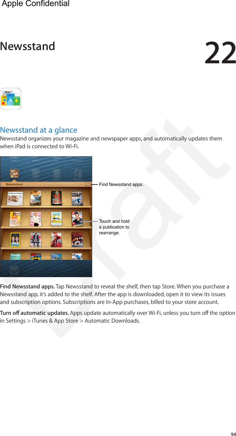 2294Newsstand at a glanceNewsstand organizes your magazine and newspaper apps, and automatically updates them when iPad is connected to Wi-Fi.Find Newsstand apps.Find Newsstand apps.Touch and hold a publication to rearrange.Touch and hold a publication to rearrange.Find Newsstand apps. Tap Newsstand to reveal the shelf, then tap Store. When you purchase a Newsstand app, it’s added to the shelf. After the app is downloaded, open it to view its issues and subscription options. Subscriptions are In-App purchases, billed to your store account.Turn o automatic updates. Apps update automatically over Wi-Fi, unless you turn o the option in Settings &gt; iTunes &amp; App Store &gt; Automatic Downloads.Newsstand  Apple Confidential Draft