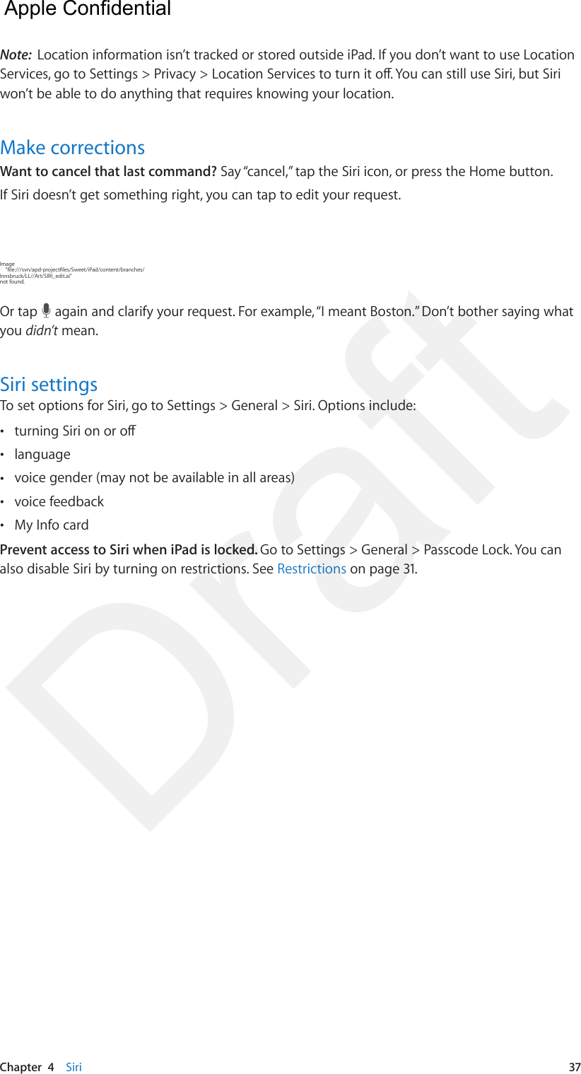 Chapter  4    Siri  37Note:  Location information isn’t tracked or stored outside iPad. If you don’t want to use Location Services, go to Settings &gt; Privacy &gt; Location Services to turn it o. You can still use Siri, but Siri won’t be able to do anything that requires knowing your location.Make correctionsWant to cancel that last command? Say “cancel,” tap the Siri icon, or press the Home button.If Siri doesn’t get something right, you can tap to edit your request.Image     &quot;le:///svn/apd-projectles/Sweet/iPad/content/branches/Innsbruck/LL//Art/SIRI_edit.ai&quot; not found.Or tap   again and clarify your request. For example, “I meant Boston.” Don’t bother saying what you didn’t mean.Siri settingsTo set options for Siri, go to Settings &gt; General &gt; Siri. Options include: •turning Siri on or o •language •voice gender (may not be available in all areas) •voice feedback •My Info cardPrevent access to Siri when iPad is locked. Go to Settings &gt; General &gt; Passcode Lock. You can also disable Siri by turning on restrictions. See Restrictions on page 31.  Apple Confidential Draft