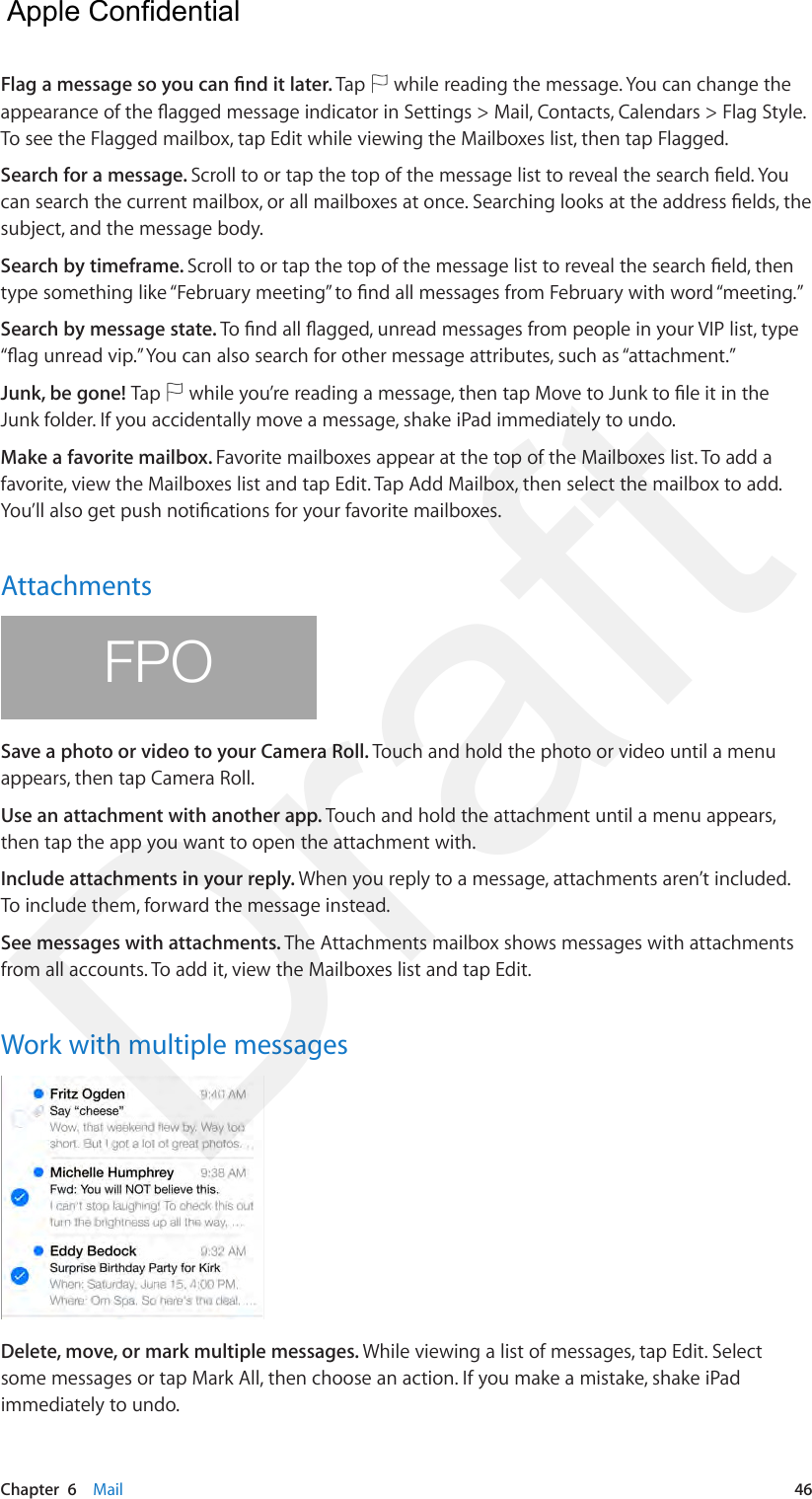 Chapter  6    Mail  46Flag a message so you can nd it later. Tap   while reading the message. You can change the appearance of the agged message indicator in Settings &gt; Mail, Contacts, Calendars &gt; Flag Style. To see the Flagged mailbox, tap Edit while viewing the Mailboxes list, then tap Flagged.Search for a message. Scroll to or tap the top of the message list to reveal the search eld. You can search the current mailbox, or all mailboxes at once. Searching looks at the address elds, the subject, and the message body. Search by timeframe. Scroll to or tap the top of the message list to reveal the search eld, then type something like “February meeting” to nd all messages from February with word “meeting.” Search by message state. To nd all agged, unread messages from people in your VIP list, type “ag unread vip.” You can also search for other message attributes, such as “attachment.”Junk, be gone! Tap   while you’re reading a message, then tap Move to Junk to le it in the Junk folder. If you accidentally move a message, shake iPad immediately to undo. Make a favorite mailbox. Favorite mailboxes appear at the top of the Mailboxes list. To add a favorite, view the Mailboxes list and tap Edit. Tap Add Mailbox, then select the mailbox to add. You’ll also get push notications for your favorite mailboxes.AttachmentsFPOSave a photo or video to your Camera Roll. Touch and hold the photo or video until a menu appears, then tap Camera Roll.Use an attachment with another app. Touch and hold the attachment until a menu appears, then tap the app you want to open the attachment with.Include attachments in your reply. When you reply to a message, attachments aren’t included. To include them, forward the message instead.See messages with attachments. The Attachments mailbox shows messages with attachments from all accounts. To add it, view the Mailboxes list and tap Edit.Work with multiple messagesDelete, move, or mark multiple messages. While viewing a list of messages, tap Edit. Select some messages or tap Mark All, then choose an action. If you make a mistake, shake iPad immediately to undo.  Apple Confidential Draft
