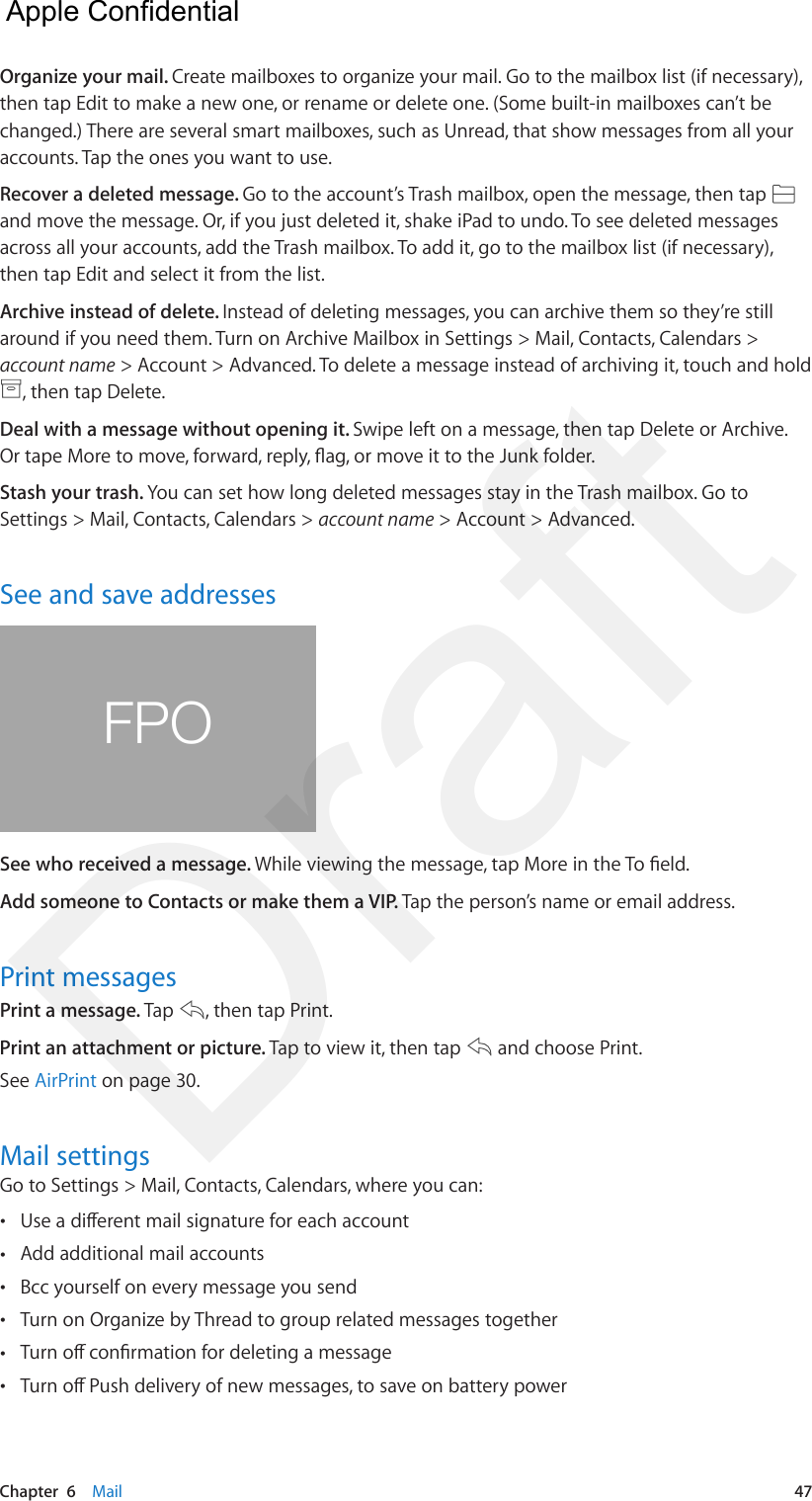 Chapter  6    Mail  47Organize your mail. Create mailboxes to organize your mail. Go to the mailbox list (if necessary), then tap Edit to make a new one, or rename or delete one. (Some built-in mailboxes can’t be changed.) There are several smart mailboxes, such as Unread, that show messages from all your accounts. Tap the ones you want to use.Recover a deleted message. Go to the account’s Trash mailbox, open the message, then tap and move the message. Or, if you just deleted it, shake iPad to undo. To see deleted messages across all your accounts, add the Trash mailbox. To add it, go to the mailbox list (if necessary), then tap Edit and select it from the list.Archive instead of delete. Instead of deleting messages, you can archive them so they’re still around if you need them. Turn on Archive Mailbox in Settings &gt; Mail, Contacts, Calendars &gt; account name &gt; Account &gt; Advanced. To delete a message instead of archiving it, touch and hold , then tap Delete.Deal with a message without opening it. Swipe left on a message, then tap Delete or Archive. Or tape More to move, forward, reply, ag, or move it to the Junk folder.Stash your trash. You can set how long deleted messages stay in the Trash mailbox. Go to Settings &gt; Mail, Contacts, Calendars &gt; account name &gt; Account &gt; Advanced.See and save addressesFPOSee who received a message. While viewing the message, tap More in the To eld.Add someone to Contacts or make them a VIP. Tap the person’s name or email address.Print messagesPrint a message. Tap  , then tap Print.Print an attachment or picture. Tap to view it, then tap   and choose Print.See AirPrint on page 30.Mail settingsGo to Settings &gt; Mail, Contacts, Calendars, where you can: •Use a dierent mail signature for each account •Add additional mail accounts •Bcc yourself on every message you send •Turn on Organize by Thread to group related messages together •Turn o conrmation for deleting a message •Turn o Push delivery of new messages, to save on battery power  Apple Confidential Draft