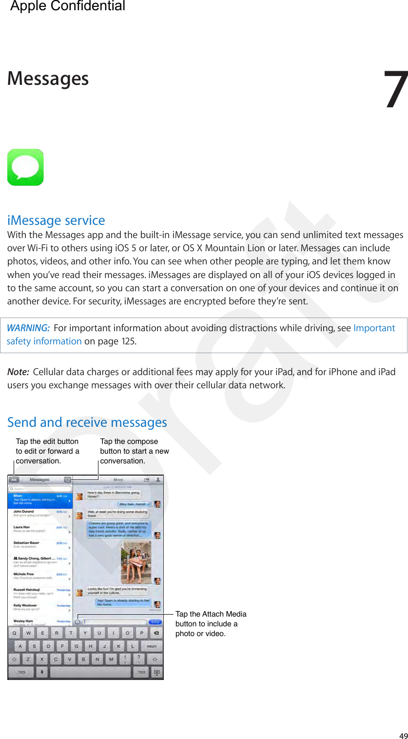 749iMessage serviceWith the Messages app and the built-in iMessage service, you can send unlimited text messages over Wi-Fi to others using iOS 5 or later, or OS X Mountain Lion or later. Messages can include photos, videos, and other info. You can see when other people are typing, and let them know when you’ve read their messages. iMessages are displayed on all of your iOS devices logged in to the same account, so you can start a conversation on one of your devices and continue it on another device. For security, iMessages are encrypted before they’re sent.WARNING:  For important information about avoiding distractions while driving, see Important safety information on page 125.Note:  Cellular data charges or additional fees may apply for your iPad, and for iPhone and iPad users you exchange messages with over their cellular data network.Send and receive messagesTap the edit button to edit or forward a conversation.Tap the edit button to edit or forward a conversation.Tap the compose button to start a new conversation.Tap the compose button to start a new conversation.Tap the Attach Media button to include a photo or video.Tap the Attach Media button to include a photo or video.Messages  Apple Confidential Draft