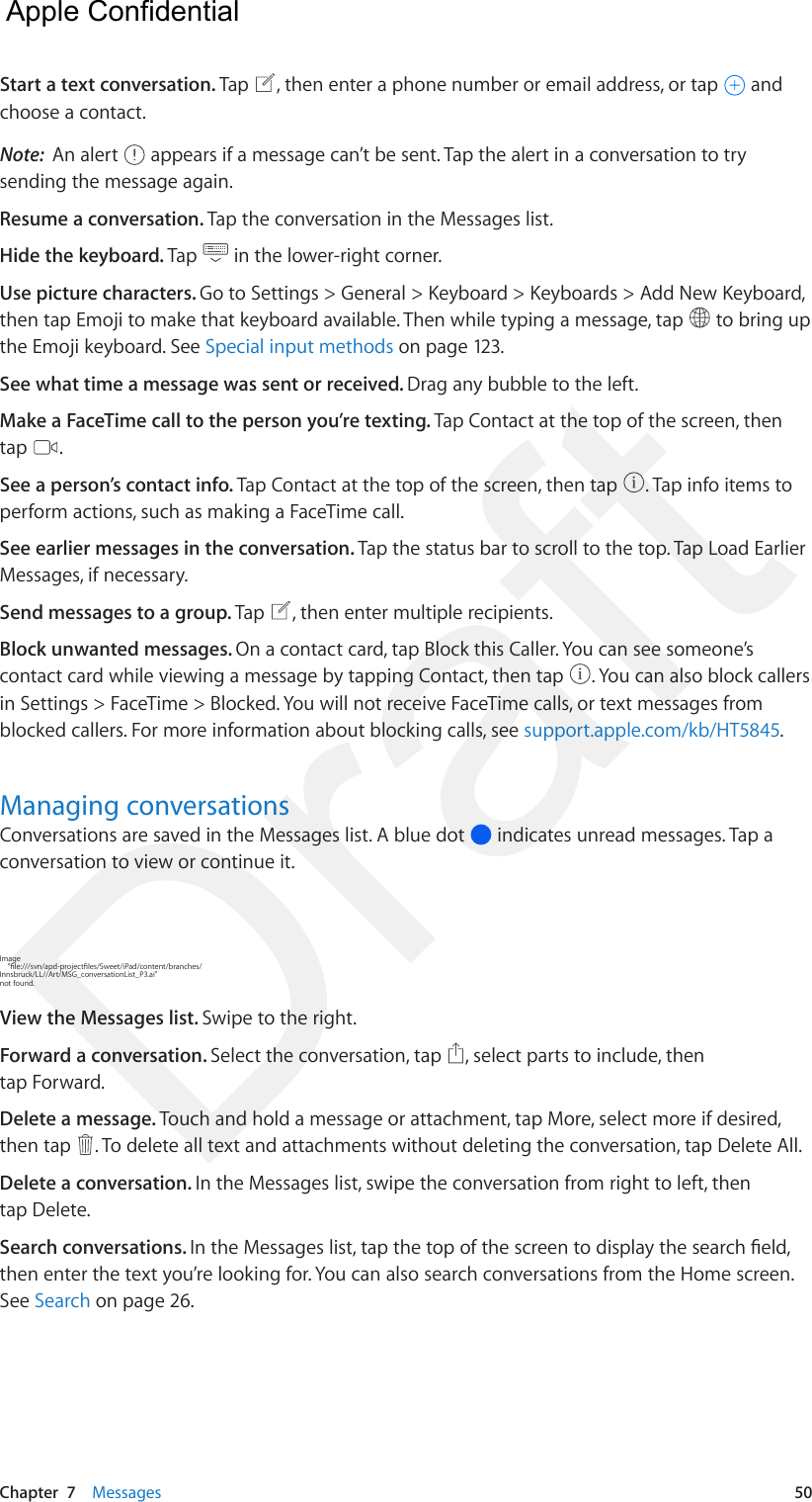 Chapter  7    Messages  50Start a text conversation. Tap  , then enter a phone number or email address, or tap   and choose a contact.Note:  An alert   appears if a message can’t be sent. Tap the alert in a conversation to try sending the message again. Resume a conversation. Tap the conversation in the Messages list.Hide the keyboard. Tap   in the lower-right corner.Use picture characters. Go to Settings &gt; General &gt; Keyboard &gt; Keyboards &gt; Add New Keyboard, then tap Emoji to make that keyboard available. Then while typing a message, tap   to bring up the Emoji keyboard. See Special input methods on page 123.See what time a message was sent or received. Drag any bubble to the left.Make a FaceTime call to the person you’re texting. Tap Contact at the top of the screen, then tap  .See a person’s contact info. Tap Contact at the top of the screen, then tap  . Tap info items to perform actions, such as making a FaceTime call. See earlier messages in the conversation. Tap the status bar to scroll to the top. Tap Load Earlier Messages, if necessary.Send messages to a group. Tap  , then enter multiple recipients. Block unwanted messages. On a contact card, tap Block this Caller. You can see someone’s contact card while viewing a message by tapping Contact, then tap  . You can also block callers in Settings &gt; FaceTime &gt; Blocked. You will not receive FaceTime calls, or text messages from blocked callers. For more information about blocking calls, see support.apple.com/kb/HT5845.Managing conversationsConversations are saved in the Messages list. A blue dot   indicates unread messages. Tap a conversation to view or continue it. Image     &quot;le:///svn/apd-projectles/Sweet/iPad/content/branches/Innsbruck/LL//Art/MSG_conversationList_P3.ai&quot; not found.View the Messages list. Swipe to the right.Forward a conversation. Select the conversation, tap  , select parts to include, then tap Forward.Delete a message. Touch and hold a message or attachment, tap More, select more if desired, then tap  . To delete all text and attachments without deleting the conversation, tap Delete All.Delete a conversation. In the Messages list, swipe the conversation from right to left, then tap Delete.Search conversations. In the Messages list, tap the top of the screen to display the search eld, then enter the text you’re looking for. You can also search conversations from the Home screen. See Search on page 26.  Apple Confidential Draft