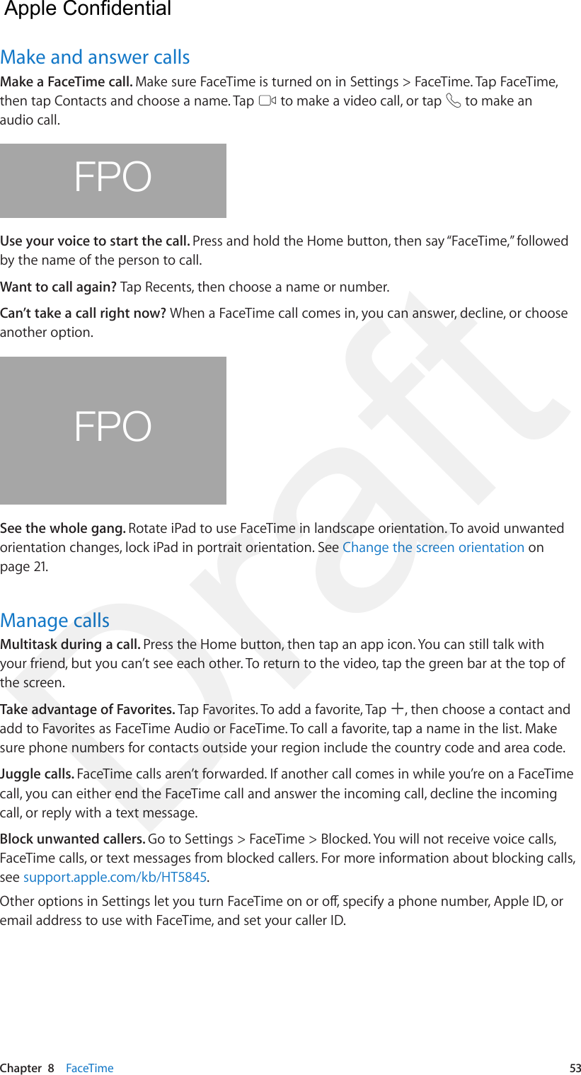 Chapter  8    FaceTime  53Make and answer callsMake a FaceTime call. Make sure FaceTime is turned on in Settings &gt; FaceTime. Tap FaceTime, then tap Contacts and choose a name. Tap   to make a video call, or tap   to make an audio call.FPOUse your voice to start the call. Press and hold the Home button, then say “FaceTime,” followed by the name of the person to call.Want to call again? Tap Recents, then choose a name or number.Can’t take a call right now? When a FaceTime call comes in, you can answer, decline, or choose another option. FPOSee the whole gang. Rotate iPad to use FaceTime in landscape orientation. To avoid unwanted orientation changes, lock iPad in portrait orientation. See Change the screen orientation on page 21.Manage callsMultitask during a call. Press the Home button, then tap an app icon. You can still talk with your friend, but you can’t see each other. To return to the video, tap the green bar at the top of the screen.Take advantage of Favorites. Tap Favorites. To add a favorite, Tap  , then choose a contact and add to Favorites as FaceTime Audio or FaceTime. To call a favorite, tap a name in the list. Make sure phone numbers for contacts outside your region include the country code and area code.Juggle calls. FaceTime calls aren’t forwarded. If another call comes in while you’re on a FaceTime call, you can either end the FaceTime call and answer the incoming call, decline the incoming call, or reply with a text message.Block unwanted callers. Go to Settings &gt; FaceTime &gt; Blocked. You will not receive voice calls, FaceTime calls, or text messages from blocked callers. For more information about blocking calls, see support.apple.com/kb/HT5845.Other options in Settings let you turn FaceTime on or o, specify a phone number, Apple ID, or email address to use with FaceTime, and set your caller ID.  Apple Confidential Draft