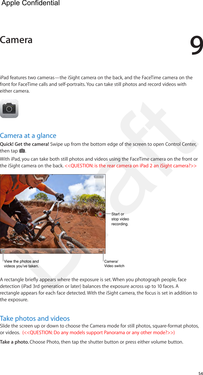 954iPad features two cameras—the iSight camera on the back, and the FaceTime camera on the front for FaceTime calls and self-portraits. You can take still photos and record videos with either camera.Camera at a glanceQuick! Get the camera! Swipe up from the bottom edge of the screen to open Control Center, then tap  . With iPad, you can take both still photos and videos using the FaceTime camera on the front or the iSight camera on the back. &lt;&lt;QUESTION: is the rear camera on iPad 2 an iSight camera?&gt;&gt;View the photos and videos you’ve taken.View the photos and videos you’ve taken.Start orstop video recording.Start orstop video recording.Camera/Video switchCamera/Video switchA rectangle briey appears where the exposure is set. When you photograph people, face detection (iPad 3rd generation or later) balances the exposure across up to 10 faces. A rectangle appears for each face detected. With the iSight camera, the focus is set in addition to the exposure.Take photos and videosSlide the screen up or down to choose the Camera mode for still photos, square-format photos, or videos.  (&lt;&lt;QUESTION: Do any models support Panorama or any other mode?&gt;&gt;) Take a photo. Choose Photo, then tap the shutter button or press either volume button.Camera  Apple Confidential Draft