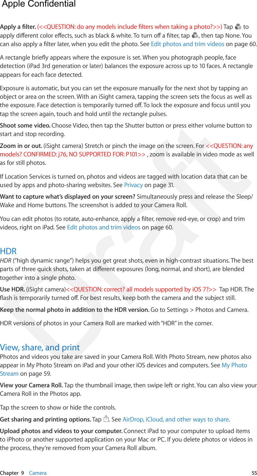 Chapter  9    Camera  55Apply a lter. (&lt;&lt;QUESTION: do any models include lters when taking a photo?&gt;&gt;) Tap   to apply dierent color eects, such as black &amp; white. To turn o a lter, tap  , then tap None. You can also apply a lter later, when you edit the photo. See Edit photos and trim videos on page 60.A rectangle briey appears where the exposure is set. When you photograph people, face detection (iPad 3rd generation or later) balances the exposure across up to 10 faces. A rectangle appears for each face detected.Exposure is automatic, but you can set the exposure manually for the next shot by tapping an object or area on the screen. With an iSight camera, tapping the screen sets the focus as well as the exposure. Face detection is temporarily turned o. To lock the exposure and focus until you tap the screen again, touch and hold until the rectangle pulses.Shoot some video. Choose Video, then tap the Shutter button or press either volume button to start and stop recording.Zoom in or out. (iSight camera) Stretch or pinch the image on the screen. For &lt;&lt;QUESTION: any models? CONFIRMED: j76, NO SUPPORTED FOR: P101&gt;&gt; , zoom is available in video mode as well as for still photos.If Location Services is turned on, photos and videos are tagged with location data that can be used by apps and photo-sharing websites. See Privacy on page 31.Want to capture what’s displayed on your screen? Simultaneously press and release the Sleep/Wake and Home buttons. The screenshot is added to your Camera Roll.You can edit photos (to rotate, auto-enhance, apply a lter, remove red-eye, or crop) and trim videos, right on iPad. See Edit photos and trim videos on page 60.HDRHDR (“high dynamic range”) helps you get great shots, even in high-contrast situations. The best parts of three quick shots, taken at dierent exposures (long, normal, and short), are blended together into a single photo.Use HDR. (iSight camera)&lt;&lt;QUESTION: correct? all models supported by iOS 7?&gt;&gt;  Tap HDR. The ash is temporarily turned o. For best results, keep both the camera and the subject still.Keep the normal photo in addition to the HDR version. Go to Settings &gt; Photos and Camera.HDR versions of photos in your Camera Roll are marked with “HDR” in the corner.View, share, and printPhotos and videos you take are saved in your Camera Roll. With Photo Stream, new photos also appear in My Photo Stream on iPad and your other iOS devices and computers. See My Photo Stream on page 59.View your Camera Roll. Tap the thumbnail image, then swipe left or right. You can also view your Camera Roll in the Photos app.Tap the screen to show or hide the controls.  Get sharing and printing options. Tap  . See AirDrop, iCloud, and other ways to share.Upload photos and videos to your computer. Connect iPad to your computer to upload items to iPhoto or another supported application on your Mac or PC. If you delete photos or videos in the process, they’re removed from your Camera Roll album.  Apple Confidential Draft