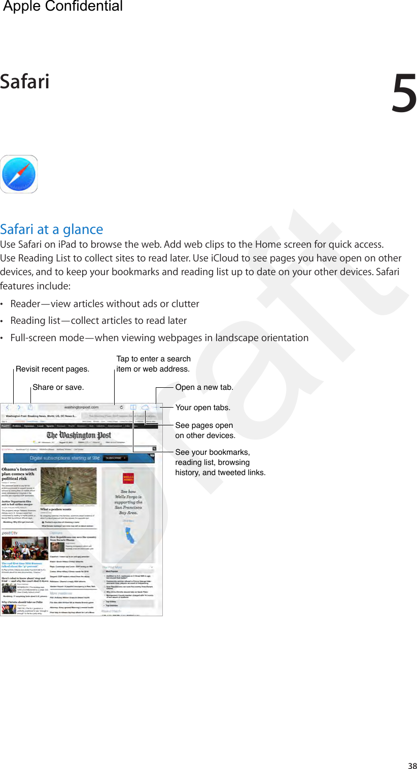 538Safari at a glanceUse Safari on iPad to browse the web. Add web clips to the Home screen for quick access. Use Reading List to collect sites to read later. Use iCloud to see pages you have open on other devices, and to keep your bookmarks and reading list up to date on your other devices. Safari features include: •Reader—view articles without ads or clutter •Reading list—collect articles to read later •Full-screen mode—when viewing webpages in landscape orientationTap to enter a search item or web address.Tap to enter a search item or web address.Share or save.Share or save.Revisit recent pages.Revisit recent pages.Open a new tab.Open a new tab.Your open tabs.Your open tabs.See pages open on other devices.See pages open on other devices.See your bookmarks, reading list, browsing history, and tweeted links.See your bookmarks, reading list, browsing history, and tweeted links.Safari  Apple Confidential Draft