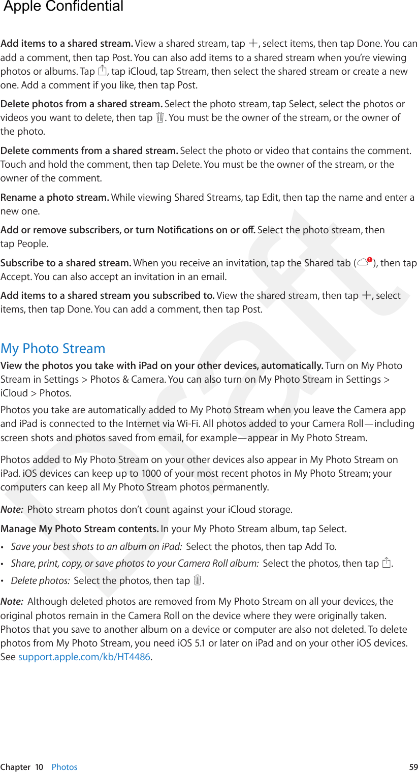 Chapter  10    Photos  59Add items to a shared stream. View a shared stream, tap  , select items, then tap Done. You can add a comment, then tap Post. You can also add items to a shared stream when you’re viewing photos or albums. Tap  , tap iCloud, tap Stream, then select the shared stream or create a new one. Add a comment if you like, then tap Post.Delete photos from a shared stream. Select the photo stream, tap Select, select the photos or videos you want to delete, then tap  . You must be the owner of the stream, or the owner of the photo.Delete comments from a shared stream. Select the photo or video that contains the comment. Touch and hold the comment, then tap Delete. You must be the owner of the stream, or the owner of the comment.Rename a photo stream. While viewing Shared Streams, tap Edit, then tap the name and enter a new one.Add or remove subscribers, or turn Notications on or o. Select the photo stream, then tap People.Subscribe to a shared stream. When you receive an invitation, tap the Shared tab ( ), then tap Accept. You can also accept an invitation in an email.Add items to a shared stream you subscribed to. View the shared stream, then tap  , select items, then tap Done. You can add a comment, then tap Post. My Photo StreamView the photos you take with iPad on your other devices, automatically. Turn on My Photo Stream in Settings &gt; Photos &amp; Camera. You can also turn on My Photo Stream in Settings &gt; iCloud &gt; Photos.Photos you take are automatically added to My Photo Stream when you leave the Camera app and iPad is connected to the Internet via Wi-Fi. All photos added to your Camera Roll—including screen shots and photos saved from email, for example—appear in My Photo Stream.Photos added to My Photo Stream on your other devices also appear in My Photo Stream on iPad. iOS devices can keep up to 1000 of your most recent photos in My Photo Stream; your computers can keep all My Photo Stream photos permanently.Note:  Photo stream photos don’t count against your iCloud storage.Manage My Photo Stream contents. In your My Photo Stream album, tap Select. •Save your best shots to an album on iPad:  Select the photos, then tap Add To. •Share, print, copy, or save photos to your Camera Roll album:  Select the photos, then tap  . •Delete photos:  Select the photos, then tap  . Note:  Although deleted photos are removed from My Photo Stream on all your devices, the original photos remain in the Camera Roll on the device where they were originally taken. Photos that you save to another album on a device or computer are also not deleted. To delete photos from My Photo Stream, you need iOS 5.1 or later on iPad and on your other iOS devices. See support.apple.com/kb/HT4486.  Apple Confidential Draft