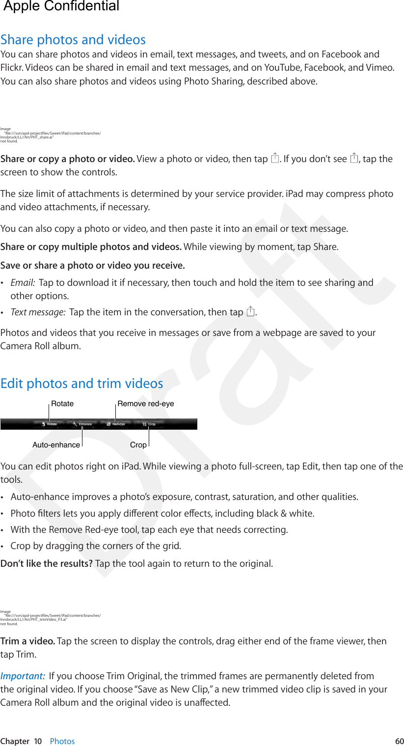 Chapter  10    Photos  60Share photos and videosYou can share photos and videos in email, text messages, and tweets, and on Facebook and Flickr. Videos can be shared in email and text messages, and on YouTube, Facebook, and Vimeo. You can also share photos and videos using Photo Sharing, described above.Image     &quot;le:///svn/apd-projectles/Sweet/iPad/content/branches/Innsbruck/LL//Art/PHT_share.ai&quot; not found.Share or copy a photo or video. View a photo or video, then tap  . If you don’t see  , tap the screen to show the controls.The size limit of attachments is determined by your service provider. iPad may compress photo and video attachments, if necessary.You can also copy a photo or video, and then paste it into an email or text message.Share or copy multiple photos and videos. While viewing by moment, tap Share. Save or share a photo or video you receive.  •Email:  Tap to download it if necessary, then touch and hold the item to see sharing andother options. •Text message:  Tap the item in the conversation, then tap  .Photos and videos that you receive in messages or save from a webpage are saved to your Camera Roll album.Edit photos and trim videosCropCropAuto-enhanceAuto-enhanceRotateRotateRemove red-eyeRemove red-eyeYou can edit photos right on iPad. While viewing a photo full-screen, tap Edit, then tap one of the tools.  •Auto-enhance improves a photo’s exposure, contrast, saturation, and other qualities. •Photo lters lets you apply dierent color eects, including black &amp; white. •With the Remove Red-eye tool, tap each eye that needs correcting. •Crop by dragging the corners of the grid.Don’t like the results? Tap the tool again to return to the original. Image     &quot;le:///svn/apd-projectles/Sweet/iPad/content/branches/Innsbruck/LL//Art/PHT_trimVideo_P3.ai&quot; not found.Trim a video. Tap the screen to display the controls, drag either end of the frame viewer, then tap Trim.Important:  If you choose Trim Original, the trimmed frames are permanently deleted from the original video. If you choose “Save as New Clip,” a new trimmed video clip is saved in your Camera Roll album and the original video is unaected.  Apple Confidential Draft