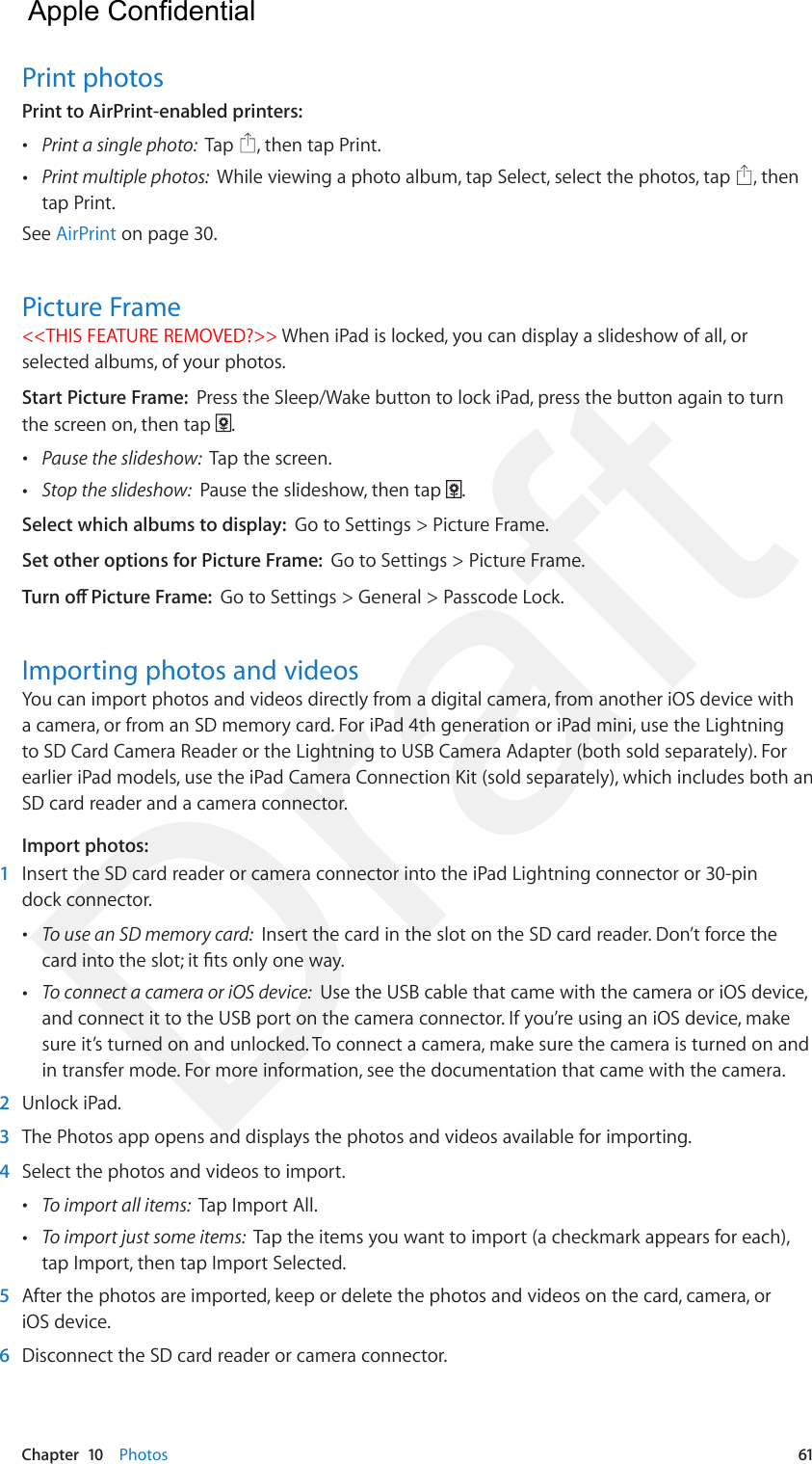 Chapter  10    Photos  61Print photosPrint to AirPrint-enabled printers:   •Print a single photo:  Tap  , then tap Print. •Print multiple photos:  While viewing a photo album, tap Select, select the photos, tap  , thentap Print.See AirPrint on page 30.Picture Frame&lt;&lt;THIS FEATURE REMOVED?&gt;&gt; When iPad is locked, you can display a slideshow of all, or selected albums, of your photos. Start Picture Frame:  Press the Sleep/Wake button to lock iPad, press the button again to turn the screen on, then tap  . •Pause the slideshow:  Tap the screen. •Stop the slideshow:  Pause the slideshow, then tap  .Select which albums to display:  Go to Settings &gt; Picture Frame.Set other options for Picture Frame:  Go to Settings &gt; Picture Frame.Turn o Picture Frame:  Go to Settings &gt; General &gt; Passcode Lock.Importing photos and videosYou can import photos and videos directly from a digital camera, from another iOS device with a camera, or from an SD memory card. For iPad 4th generation or iPad mini, use the Lightning to SD Card Camera Reader or the Lightning to USB Camera Adapter (both sold separately). For earlier iPad models, use the iPad Camera Connection Kit (sold separately), which includes both an SD card reader and a camera connector.Import photos:1  Insert the SD card reader or camera connector into the iPad Lightning connector or 30-pin dock connector. •To use an SD memory card:  Insert the card in the slot on the SD card reader. Don’t force thecard into the slot; it ts only one way. •To connect a camera or iOS device:  Use the USB cable that came with the camera or iOS device,and connect it to the USB port on the camera connector. If you’re using an iOS device, makesure it’s turned on and unlocked. To connect a camera, make sure the camera is turned on andin transfer mode. For more information, see the documentation that came with the camera.2  Unlock iPad.3  The Photos app opens and displays the photos and videos available for importing.4  Select the photos and videos to import. •To import all items:  Tap Import All. •To import just some items:  Tap the items you want to import (a checkmark appears for each),tap Import, then tap Import Selected.5  After the photos are imported, keep or delete the photos and videos on the card, camera, or iOS device.6  Disconnect the SD card reader or camera connector.  Apple Confidential Draft