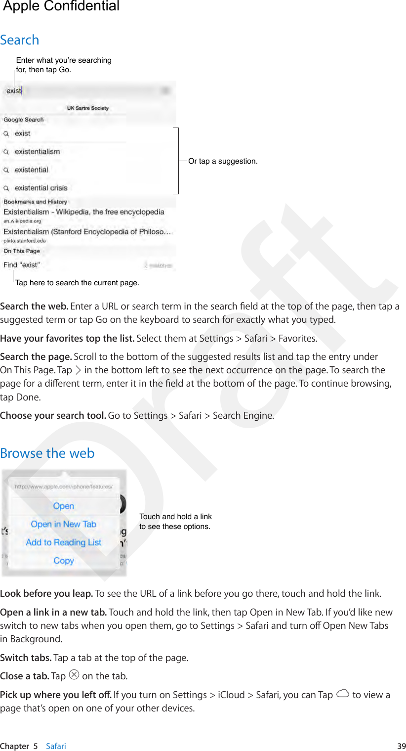 Chapter  5    Safari  39SearchOr tap a suggestion.Or tap a suggestion.Enter what you’re searching for, then tap Go.Enter what you’re searching for, then tap Go.Tap here to search the current page.Tap here to search the current page.Search the web. Enter a URL or search term in the search eld at the top of the page, then tap a suggested term or tap Go on the keyboard to search for exactly what you typed.Have your favorites top the list. Select them at Settings &gt; Safari &gt; Favorites.Search the page. Scroll to the bottom of the suggested results list and tap the entry under On This Page. Tap   in the bottom left to see the next occurrence on the page. To search the page for a dierent term, enter it in the eld at the bottom of the page. To continue browsing, tap Done.Choose your search tool. Go to Settings &gt; Safari &gt; Search Engine.Browse the webTouch and hold a linkto see these options.Touch and hold a linkto see these options.Look before you leap. To see the URL of a link before you go there, touch and hold the link.Open a link in a new tab. Touch and hold the link, then tap Open in New Tab. If you’d like new switch to new tabs when you open them, go to Settings &gt; Safari and turn o Open New Tabs in Background.Switch tabs. Tap a tab at the top of the page.Close a tab. Tap   on the tab.Pick up where you left o. If you turn on Settings &gt; iCloud &gt; Safari, you can Tap   to view a page that’s open on one of your other devices.  Apple Confidential Draft