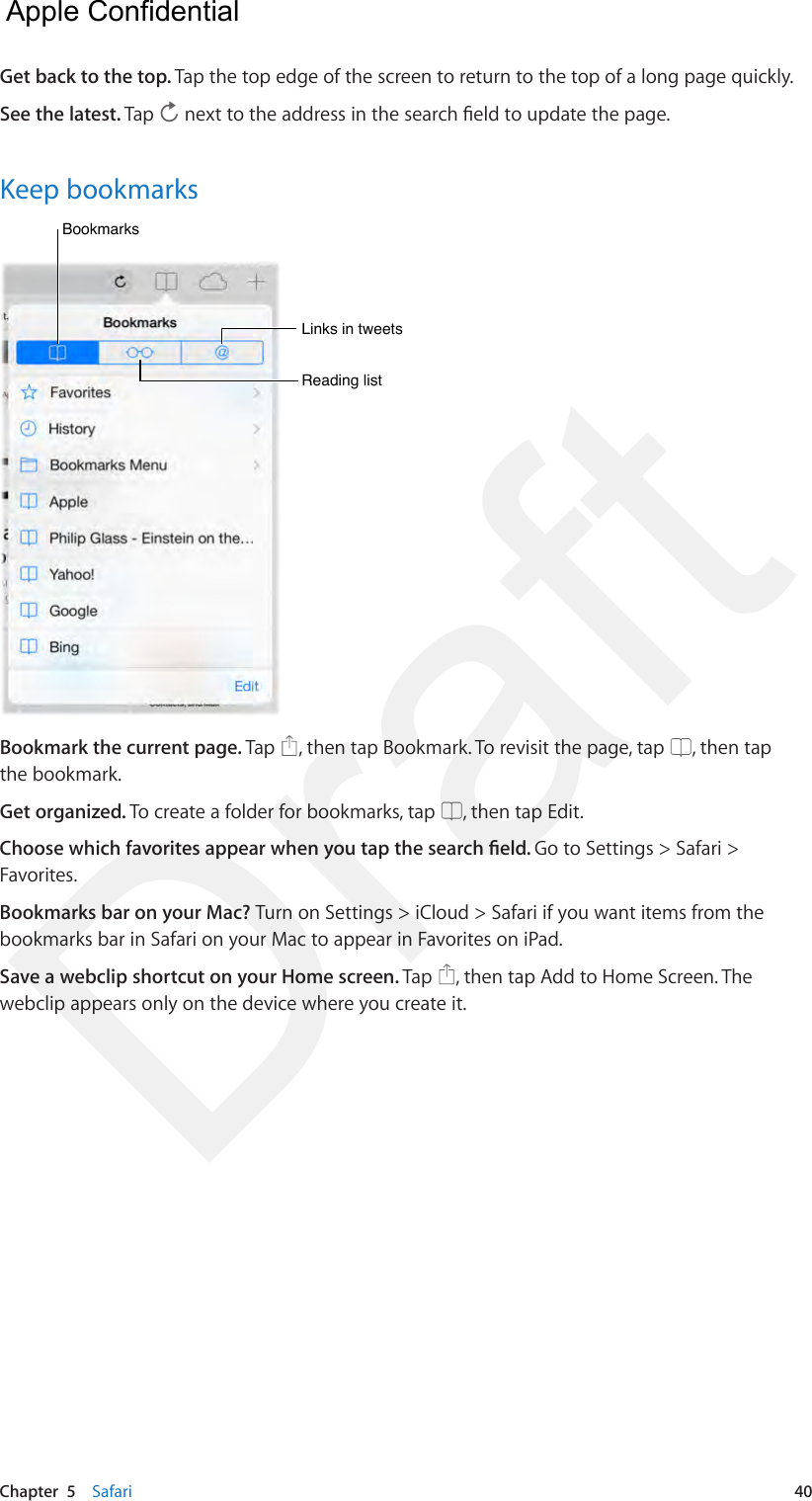 Chapter  5    Safari  40Get back to the top. Tap the top edge of the screen to return to the top of a long page quickly.See the latest. Tap   next to the address in the search eld to update the page.Keep bookmarksBookmarksBookmarksLinks in tweetsLinks in tweetsReading listReading listBookmark the current page. Tap  , then tap Bookmark. To revisit the page, tap  , then tap the bookmark.Get organized. To create a folder for bookmarks, tap  , then tap Edit.Choose which favorites appear when you tap the search eld. Go to Settings &gt; Safari &gt; Favorites.Bookmarks bar on your Mac? Turn on Settings &gt; iCloud &gt; Safari if you want items from the bookmarks bar in Safari on your Mac to appear in Favorites on iPad.Save a webclip shortcut on your Home screen. Tap  , then tap Add to Home Screen. The webclip appears only on the device where you create it.  Apple Confidential Draft