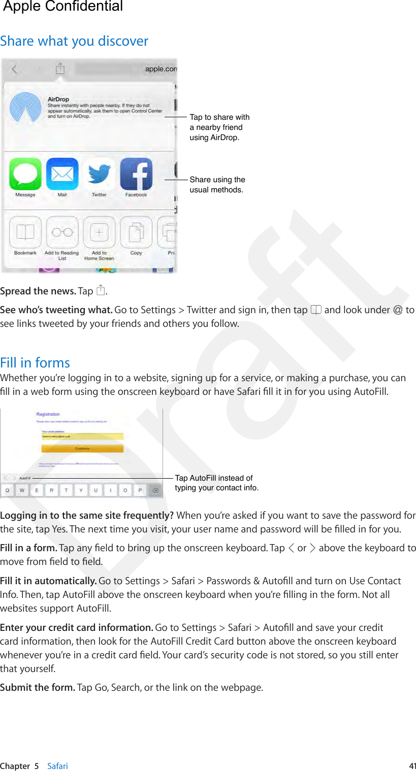 Chapter  5    Safari  41Share what you discoverTap to share with a nearby friend using AirDrop.Tap to share with a nearby friend using AirDrop.Share using the usual methods.Share using the usual methods.Spread the news. Tap  .See who’s tweeting what. Go to Settings &gt; Twitter and sign in, then tap   and look under   to see links tweeted by your friends and others you follow.Fill in formsWhether you’re logging in to a website, signing up for a service, or making a purchase, you can ll in a web form using the onscreen keyboard or have Safari ll it in for you using AutoFill.Tap AutoFill instead of typing your contact info.Tap AutoFill instead of typing your contact info.Logging in to the same site frequently? When you’re asked if you want to save the password for the site, tap Yes. The next time you visit, your user name and password will be lled in for you.Fill in a form. Tap any eld to bring up the onscreen keyboard. Tap   or   above the keyboard to move from eld to eld.Fill it in automatically. Go to Settings &gt; Safari &gt; Passwords &amp; Autoll and turn on Use Contact Info. Then, tap AutoFill above the onscreen keyboard when you’re lling in the form. Not all websites support AutoFill.Enter your credit card information. Go to Settings &gt; Safari &gt; Autoll and save your credit card information, then look for the AutoFill Credit Card button above the onscreen keyboard whenever you’re in a credit card eld. Your card’s security code is not stored, so you still enter that yourself.Submit the form. Tap Go, Search, or the link on the webpage.  Apple Confidential Draft