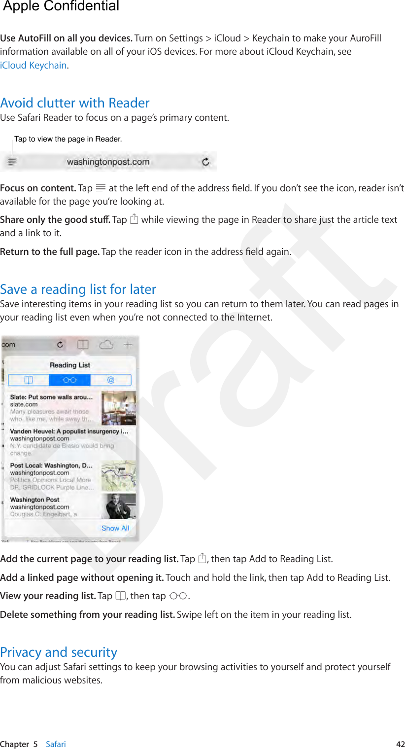 Chapter  5    Safari  42Use AutoFill on all you devices. Turn on Settings &gt; iCloud &gt; Keychain to make your AuroFill information available on all of your iOS devices. For more about iCloud Keychain, see iCloud Keychain.Avoid clutter with ReaderUse Safari Reader to focus on a page’s primary content.Tap to view the page in Reader.Tap to view the page in Reader.Focus on content. Tap   at the left end of the address eld. If you don’t see the icon, reader isn’t available for the page you’re looking at.Share only the good stu. Tap   while viewing the page in Reader to share just the article text and a link to it.Return to the full page. Tap the reader icon in the address eld again.Save a reading list for laterSave interesting items in your reading list so you can return to them later. You can read pages in your reading list even when you’re not connected to the Internet.Add the current page to your reading list. Tap  , then tap Add to Reading List.Add a linked page without opening it. Touch and hold the link, then tap Add to Reading List.View your reading list. Tap  , then tap  .Delete something from your reading list. Swipe left on the item in your reading list.Privacy and securityYou can adjust Safari settings to keep your browsing activities to yourself and protect yourself from malicious websites.  Apple Confidential Draft