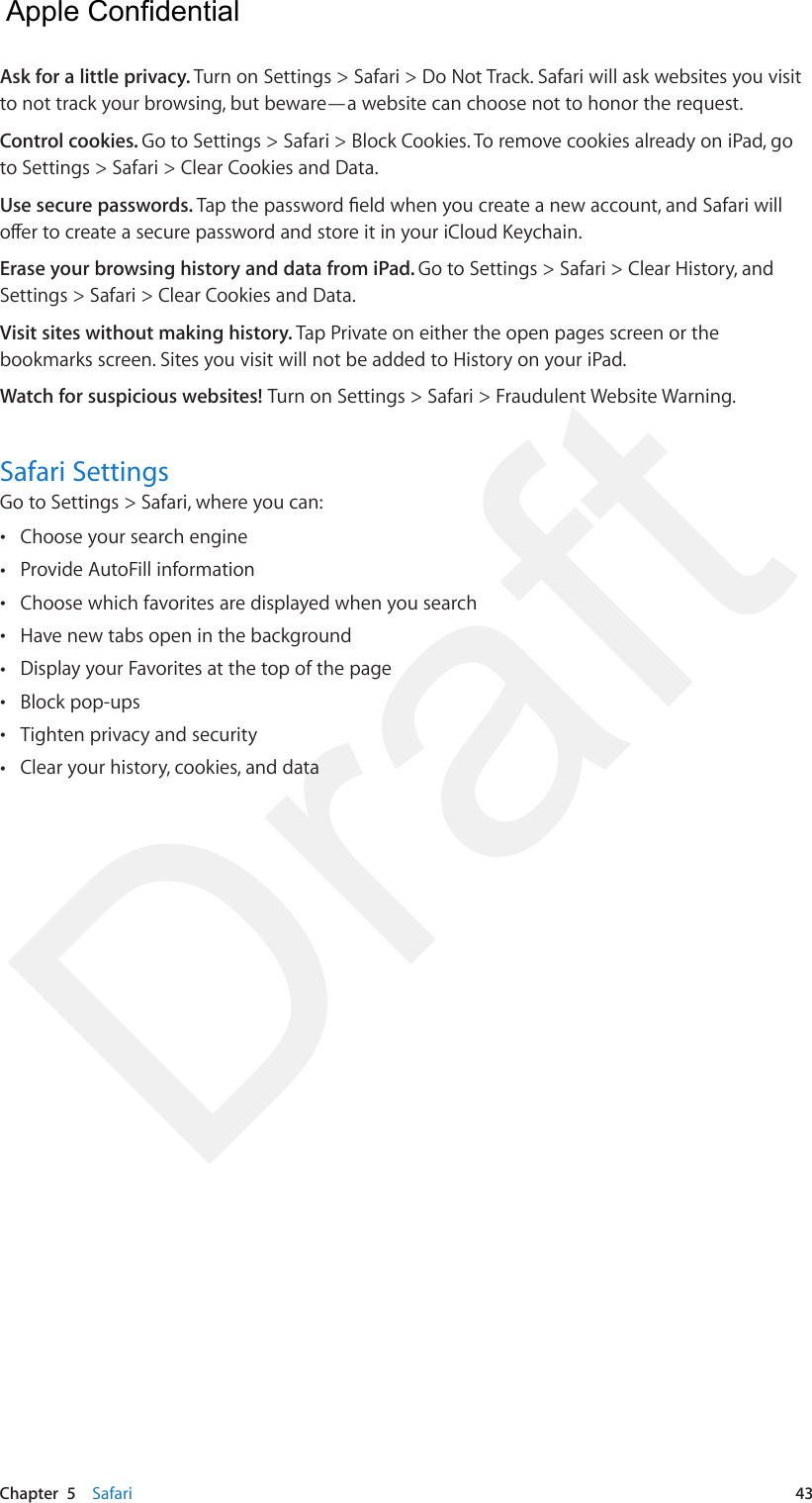 Chapter  5    Safari  43Ask for a little privacy. Turn on Settings &gt; Safari &gt; Do Not Track. Safari will ask websites you visit to not track your browsing, but beware—a website can choose not to honor the request.Control cookies. Go to Settings &gt; Safari &gt; Block Cookies. To remove cookies already on iPad, go to Settings &gt; Safari &gt; Clear Cookies and Data.Use secure passwords. Tap the password eld when you create a new account, and Safari will oer to create a secure password and store it in your iCloud Keychain.Erase your browsing history and data from iPad. Go to Settings &gt; Safari &gt; Clear History, and Settings &gt; Safari &gt; Clear Cookies and Data.Visit sites without making history. Tap Private on either the open pages screen or the bookmarks screen. Sites you visit will not be added to History on your iPad.Watch for suspicious websites! Turn on Settings &gt; Safari &gt; Fraudulent Website Warning.Safari SettingsGo to Settings &gt; Safari, where you can: •Choose your search engine •Provide AutoFill information •Choose which favorites are displayed when you search •Have new tabs open in the background •Display your Favorites at the top of the page •Block pop-ups •Tighten privacy and security •Clear your history, cookies, and data  Apple Confidential Draft