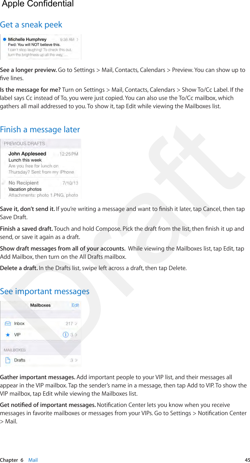 Chapter  6    Mail  45Get a sneak peekSee a longer preview. Go to Settings &gt; Mail, Contacts, Calendars &gt; Preview. You can show up to ve lines.Is the message for me? Turn on Settings &gt; Mail, Contacts, Calendars &gt; Show To/Cc Label. If the label says Cc instead of To, you were just copied. You can also use the To/Cc mailbox, which gathers all mail addressed to you. To show it, tap Edit while viewing the Mailboxes list.Finish a message laterSave it, don’t send it. If you’re writing a message and want to nish it later, tap Cancel, then tap Save Draft. Finish a saved draft. Touch and hold Compose. Pick the draft from the list, then nish it up and send, or save it again as a draft.Show draft messages from all of your accounts.  While viewing the Mailboxes list, tap Edit, tap Add Mailbox, then turn on the All Drafts mailbox.Delete a draft. In the Drafts list, swipe left across a draft, then tap Delete.See important messagesGather important messages. Add important people to your VIP list, and their messages all appear in the VIP mailbox. Tap the sender’s name in a message, then tap Add to VIP. To show the VIP mailbox, tap Edit while viewing the Mailboxes list.Get notied of important messages. Notication Center lets you know when you receive messages in favorite mailboxes or messages from your VIPs. Go to Settings &gt; Notication Center &gt; Mail.  Apple Confidential Draft