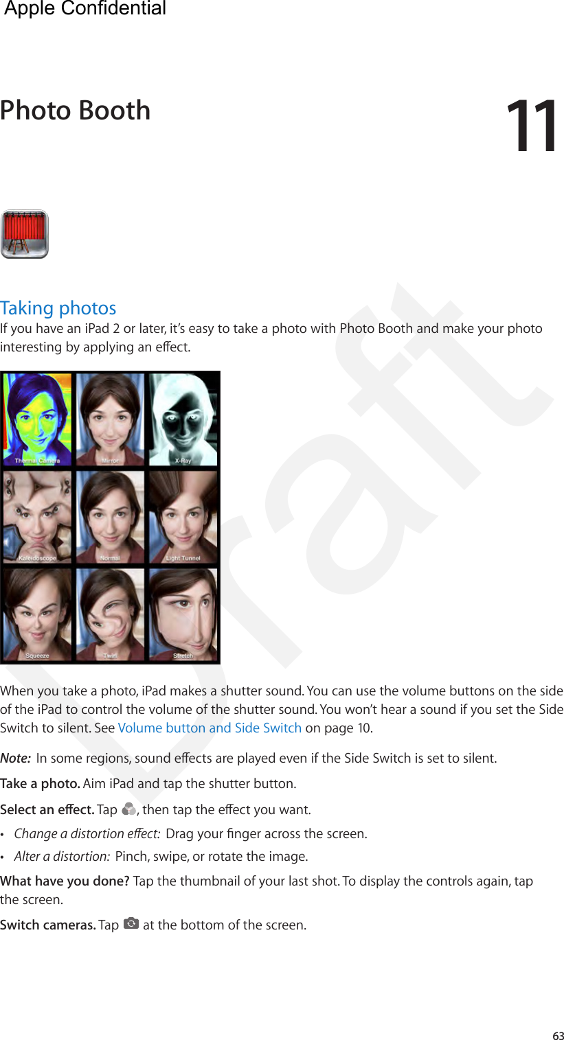1163Taking photosIf you have an iPad 2 or later, it’s easy to take a photo with Photo Booth and make your photo interesting by applying an eect. When you take a photo, iPad makes a shutter sound. You can use the volume buttons on the side of the iPad to control the volume of the shutter sound. You won’t hear a sound if you set the Side Switch to silent. See Volume button and Side Switch on page 10.Note:  In some regions, sound eects are played even if the Side Switch is set to silent.Take a photo. Aim iPad and tap the shutter button.Select an eect. Tap  , then tap the eect you want. •Change a distortion eect:  Drag your nger across the screen. •Alter a distortion:  Pinch, swipe, or rotate the image.What have you done? Tap the thumbnail of your last shot. To display the controls again, tap the screen.Switch cameras. Tap   at the bottom of the screen.Photo Booth  Apple Confidential Draft