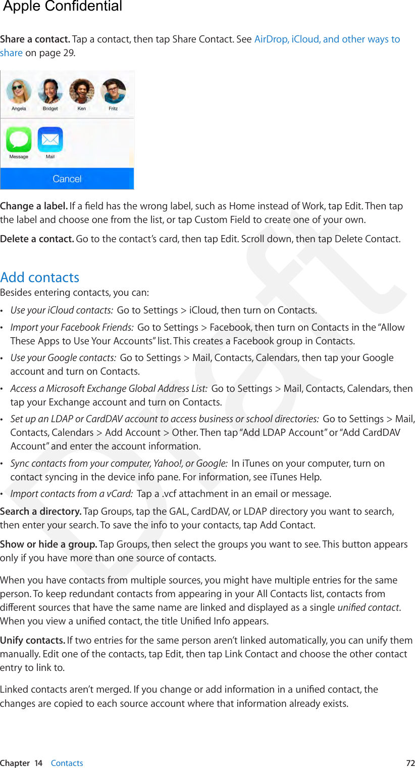 Chapter  14    Contacts  72Share a contact. Tap a contact, then tap Share Contact. See AirDrop, iCloud, and other ways to share on page 29.Change a label. If a eld has the wrong label, such as Home instead of Work, tap Edit. Then tap the label and choose one from the list, or tap Custom Field to create one of your own.Delete a contact. Go to the contact’s card, then tap Edit. Scroll down, then tap Delete Contact.Add contactsBesides entering contacts, you can: •Use your iCloud contacts:  Go to Settings &gt; iCloud, then turn on Contacts. •Import your Facebook Friends:  Go to Settings &gt; Facebook, then turn on Contacts in the “AllowThese Apps to Use Your Accounts” list. This creates a Facebook group in Contacts.  •Use your Google contacts:  Go to Settings &gt; Mail, Contacts, Calendars, then tap your Googleaccount and turn on Contacts. •Access a Microsoft Exchange Global Address List:  Go to Settings &gt; Mail, Contacts, Calendars, thentap your Exchange account and turn on Contacts. •Set up an LDAP or CardDAV account to access business or school directories:  Go to Settings &gt; Mail,Contacts, Calendars &gt; Add Account &gt; Other. Then tap “Add LDAP Account” or “Add CardDAVAccount” and enter the account information. •Sync contacts from your computer, Yahoo!, or Google:  In iTunes on your computer, turn oncontact syncing in the device info pane. For information, see iTunes Help. •Import contacts from a vCard:  Tap a .vcf attachment in an email or message.Search a directory. Tap Groups, tap the GAL, CardDAV, or LDAP directory you want to search, then enter your search. To save the info to your contacts, tap Add Contact.Show or hide a group. Tap Groups, then select the groups you want to see. This button appears only if you have more than one source of contacts.When you have contacts from multiple sources, you might have multiple entries for the same person. To keep redundant contacts from appearing in your All Contacts list, contacts from dierent sources that have the same name are linked and displayed as a single unied contact. When you view a unied contact, the title Unied Info appears. Unify contacts. If two entries for the same person aren’t linked automatically, you can unify them manually. Edit one of the contacts, tap Edit, then tap Link Contact and choose the other contact entry to link to.Linked contacts aren’t merged. If you change or add information in a unied contact, the changes are copied to each source account where that information already exists.  Apple Confidential Draft