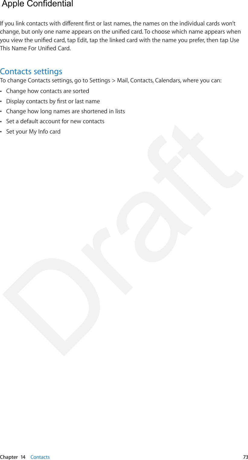 Chapter  14    Contacts  73If you link contacts with dierent rst or last names, the names on the individual cards won’t change, but only one name appears on the unied card. To choose which name appears when you view the unied card, tap Edit, tap the linked card with the name you prefer, then tap Use This Name For Unied Card.Contacts settingsTo change Contacts settings, go to Settings &gt; Mail, Contacts, Calendars, where you can: •Change how contacts are sorted •Display contacts by rst or last name •Change how long names are shortened in lists •Set a default account for new contacts •Set your My Info card  Apple Confidential Draft