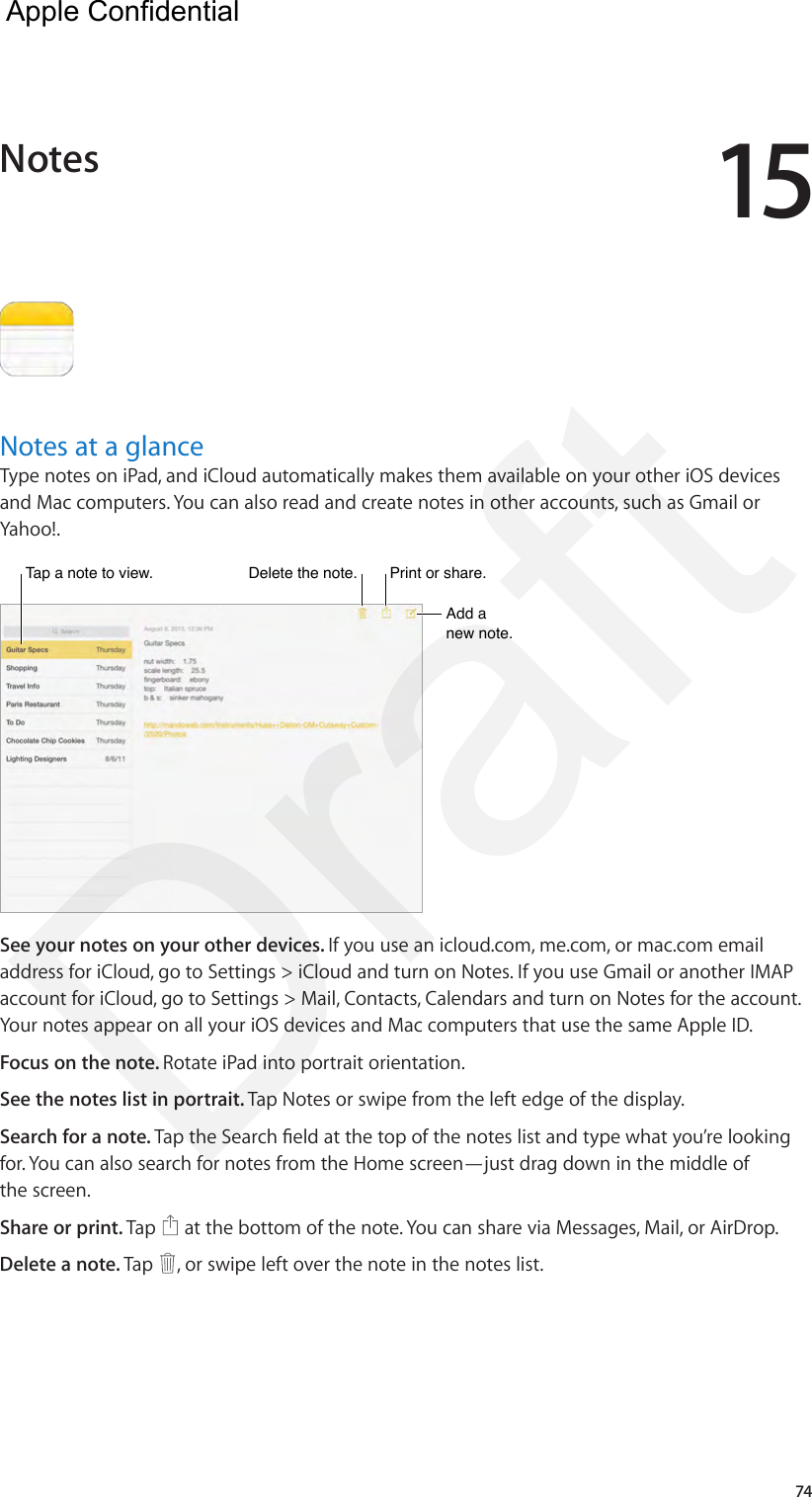 1574Notes at a glanceType notes on iPad, and iCloud automatically makes them available on your other iOS devices and Mac computers. You can also read and create notes in other accounts, such as Gmail or Yahoo!.Tap a note to view.Tap a note to view.Delete the note.Delete the note.Add a new note.Add a new note.Print or share.Print or share.See your notes on your other devices. If you use an icloud.com, me.com, or mac.com email address for iCloud, go to Settings &gt; iCloud and turn on Notes. If you use Gmail or another IMAP account for iCloud, go to Settings &gt; Mail, Contacts, Calendars and turn on Notes for the account. Your notes appear on all your iOS devices and Mac computers that use the same Apple ID.Focus on the note. Rotate iPad into portrait orientation.See the notes list in portrait. Tap Notes or swipe from the left edge of the display.Search for a note. Tap the Search eld at the top of the notes list and type what you’re looking for. You can also search for notes from the Home screen—just drag down in the middle of the screen.Share or print. Tap   at the bottom of the note. You can share via Messages, Mail, or AirDrop.Delete a note. Tap  , or swipe left over the note in the notes list.Notes  Apple Confidential Draft