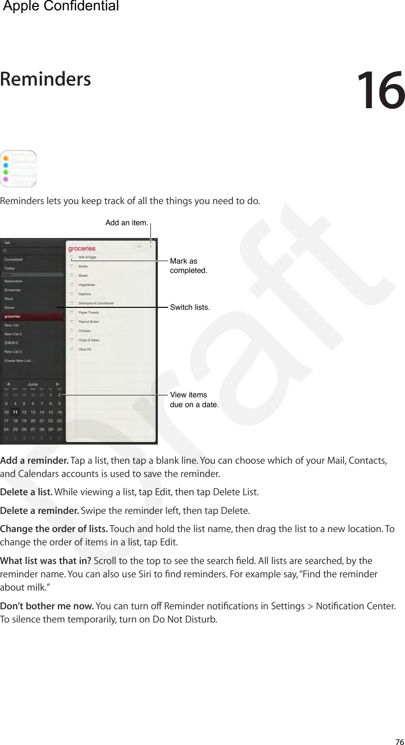 1676Reminders lets you keep track of all the things you need to do. Mark as completed.Mark as completed.View items due on a date.View items due on a date.Switch lists.Switch lists.Add an item.Add an item.Add a reminder. Tap a list, then tap a blank line. You can choose which of your Mail, Contacts, and Calendars accounts is used to save the reminder. Delete a list. While viewing a list, tap Edit, then tap Delete List.Delete a reminder. Swipe the reminder left, then tap Delete.Change the order of lists. Touch and hold the list name, then drag the list to a new location. To change the order of items in a list, tap Edit.What list was that in? Scroll to the top to see the search eld. All lists are searched, by the reminder name. You can also use Siri to nd reminders. For example say, “Find the reminder about milk.”Don’t bother me now. You can turn o Reminder notications in Settings &gt; Notication Center. To silence them temporarily, turn on Do Not Disturb.Reminders  Apple Confidential Draft