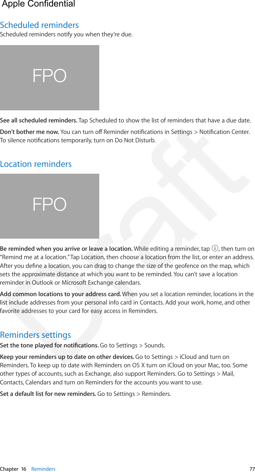 Chapter  16    Reminders  77Scheduled remindersScheduled reminders notify you when they’re due.FPOSee all scheduled reminders. Tap Scheduled to show the list of reminders that have a due date.Don’t bother me now. You can turn o Reminder notications in Settings &gt; Notication Center. To silence notications temporarily, turn on Do Not Disturb.Location remindersFPOBe reminded when you arrive or leave a location. While editing a reminder, tap  , then turn on “Remind me at a location.” Tap Location, then choose a location from the list, or enter an address. After you dene a location, you can drag to change the size of the geofence on the map, which sets the approximate distance at which you want to be reminded. You can’t save a location reminder in Outlook or Microsoft Exchange calendars.Add common locations to your address card. When you set a location reminder, locations in the list include addresses from your personal info card in Contacts. Add your work, home, and other favorite addresses to your card for easy access in Reminders.Reminders settingsSet the tone played for notications. Go to Settings &gt; Sounds.Keep your reminders up to date on other devices. Go to Settings &gt; iCloud and turn on Reminders. To keep up to date with Reminders on OS X turn on iCloud on your Mac, too. Some other types of accounts, such as Exchange, also support Reminders. Go to Settings &gt; Mail, Contacts, Calendars and turn on Reminders for the accounts you want to use.Set a default list for new reminders. Go to Settings &gt; Reminders.  Apple Confidential Draft