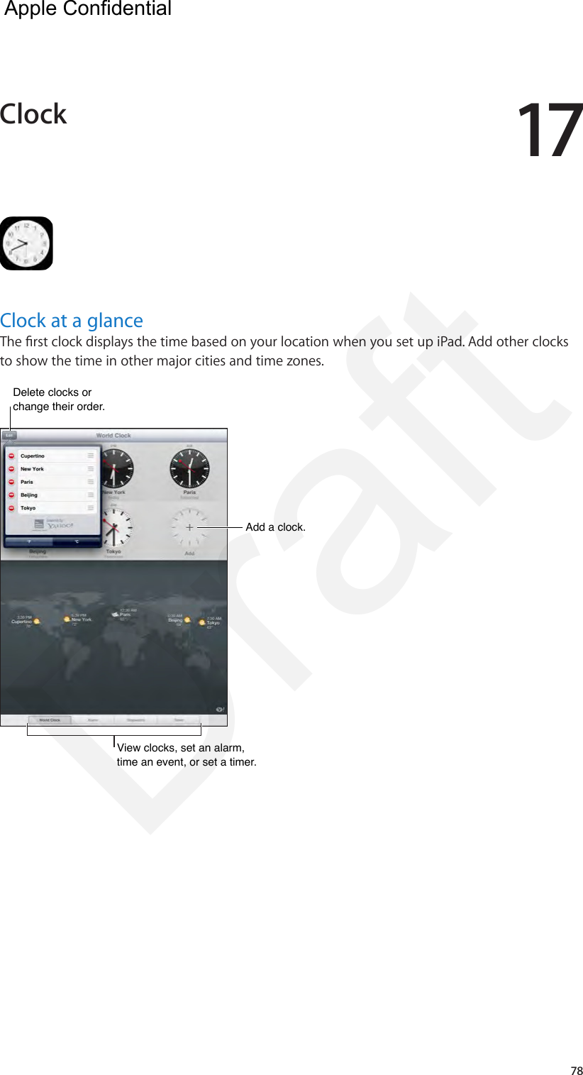 1778Clock at a glanceThe rst clock displays the time based on your location when you set up iPad. Add other clocks to show the time in other major cities and time zones.Add a clock.Add a clock.View clocks, set an alarm, time an event, or set a timer.View clocks, set an alarm, time an event, or set a timer.Delete clocks or change their order. Delete clocks or change their order. Clock  Apple Confidential Draft