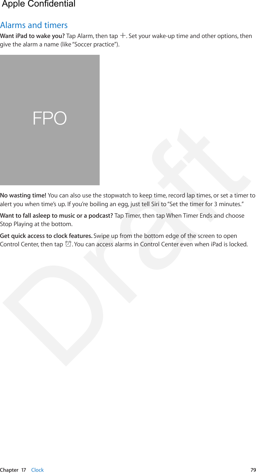 Chapter  17    Clock  79Alarms and timersWant iPad to wake you? Tap Alarm, then tap  . Set your wake-up time and other options, then give the alarm a name (like “Soccer practice”).FPONo wasting time! You can also use the stopwatch to keep time, record lap times, or set a timer to alert you when time’s up. If you’re boiling an egg, just tell Siri to “Set the timer for 3 minutes.”Want to fall asleep to music or a podcast? Tap Timer, then tap When Timer Ends and choose Stop Playing at the bottom.Get quick access to clock features. Swipe up from the bottom edge of the screen to open Control Center, then tap  . You can access alarms in Control Center even when iPad is locked.  Apple Confidential Draft