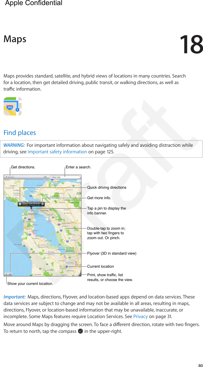 1880Maps provides standard, satellite, and hybrid views of locations in many countries. Search for a location, then get detailed driving, public transit, or walking directions, as well as trac information.Find placesWARNING:  For important information about navigating safely and avoiding distraction while driving, see Important safety information on page 125.Get more info.Get more info.Tap a pin to display the info banner.Tap a pin to display the info banner.Print, show traffic, list results, or choose the view.Print, show traffic, list results, or choose the view.Get directions. Get directions. Enter a search.Enter a search.Show your current location.Show your current location.Quick driving directionsQuick driving directionsDouble-tap to zoom in; tap with two fingers to zoom out. Or pinch.Double-tap to zoom in; tap with two fingers to zoom out. Or pinch.Current locationCurrent locationFlyover (3D in standard view)Flyover (3D in standard view)Important:  Maps, directions, Flyover, and location-based apps depend on data services. These data services are subject to change and may not be available in all areas, resulting in maps, directions, Flyover, or location-based information that may be unavailable, inaccurate, or incomplete. Some Maps features require Location Services. See Privacy on page 31.Move around Maps by dragging the screen. To face a dierent direction, rotate with two ngers. To return to north, tap the compass   in the upper-right.  Maps  Apple Confidential Draft