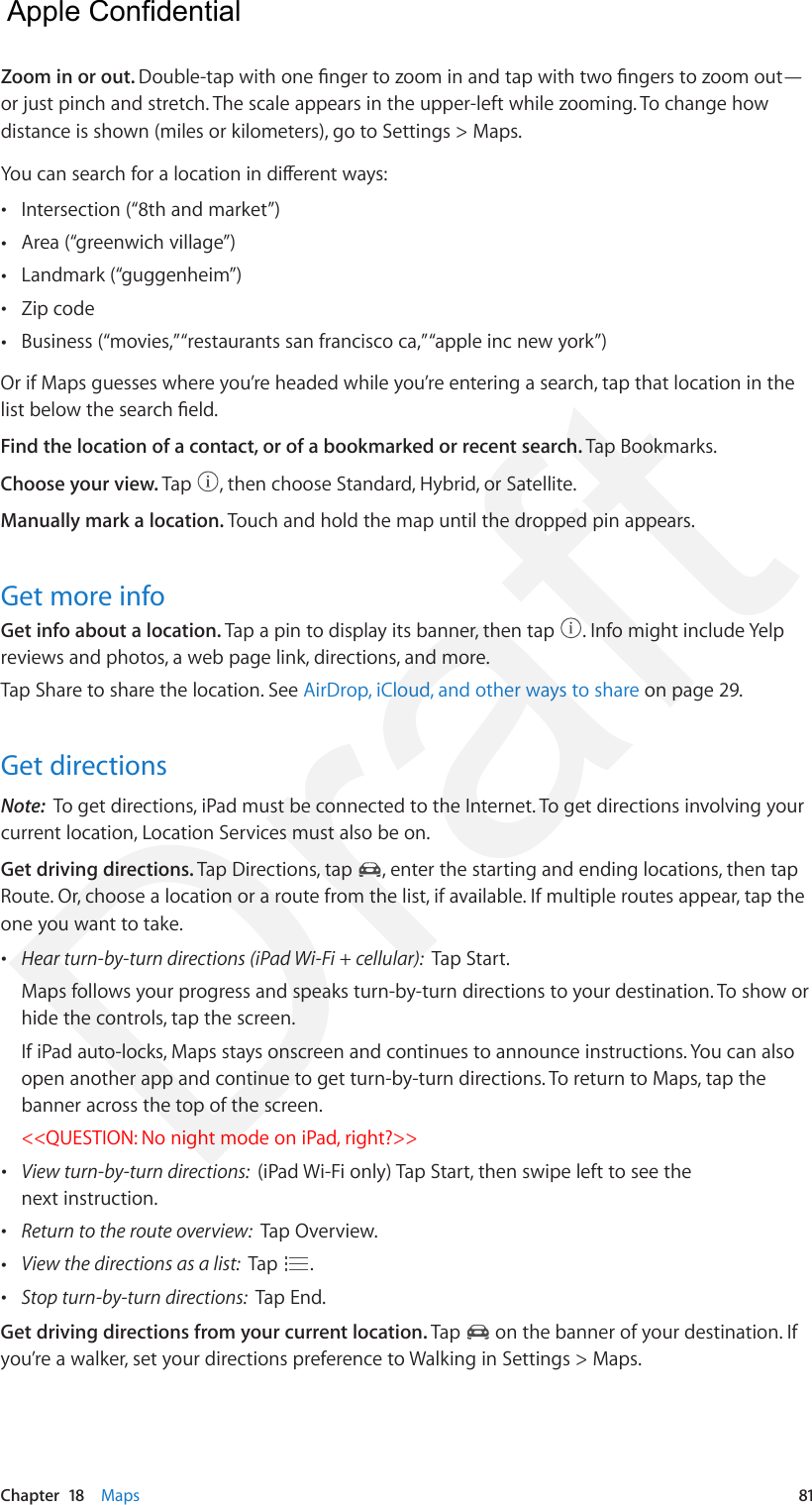 Chapter  18    Maps  81Zoom in or out. Double-tap with one nger to zoom in and tap with two ngers to zoom out—or just pinch and stretch. The scale appears in the upper-left while zooming. To change how distance is shown (miles or kilometers), go to Settings &gt; Maps.You can search for a location in dierent ways: •Intersection (“8th and market”) •Area (“greenwich village”) •Landmark (“guggenheim”) •Zip code •Business (“movies,” “restaurants san francisco ca,” “apple inc new york”)Or if Maps guesses where you’re headed while you’re entering a search, tap that location in the list below the search eld.Find the location of a contact, or of a bookmarked or recent search. Tap Bookmarks.Choose your view. Tap  , then choose Standard, Hybrid, or Satellite.Manually mark a location. Touch and hold the map until the dropped pin appears.Get more infoGet info about a location. Tap a pin to display its banner, then tap  . Info might include Yelp reviews and photos, a web page link, directions, and more.Tap Share to share the location. See AirDrop, iCloud, and other ways to share on page 29.Get directionsNote:  To get directions, iPad must be connected to the Internet. To get directions involving your current location, Location Services must also be on.Get driving directions. Tap Directions, tap  , enter the starting and ending locations, then tap Route. Or, choose a location or a route from the list, if available. If multiple routes appear, tap the one you want to take. •Hear turn-by-turn directions (iPad Wi-Fi + cellular):  Tap Start.Maps follows your progress and speaks turn-by-turn directions to your destination. To show orhide the controls, tap the screen.If iPad auto-locks, Maps stays onscreen and continues to announce instructions. You can alsoopen another app and continue to get turn-by-turn directions. To return to Maps, tap thebanner across the top of the screen.&lt;&lt;QUESTION: No night mode on iPad, right?&gt;&gt; •View turn-by-turn directions:  (iPad Wi-Fi only) Tap Start, then swipe left to see thenext instruction. •Return to the route overview:  Tap Overview. •View the directions as a list:  Tap  . •Stop turn-by-turn directions:  Tap End.Get driving directions from your current location. Tap   on the banner of your destination. If you’re a walker, set your directions preference to Walking in Settings &gt; Maps.  Apple Confidential Draft