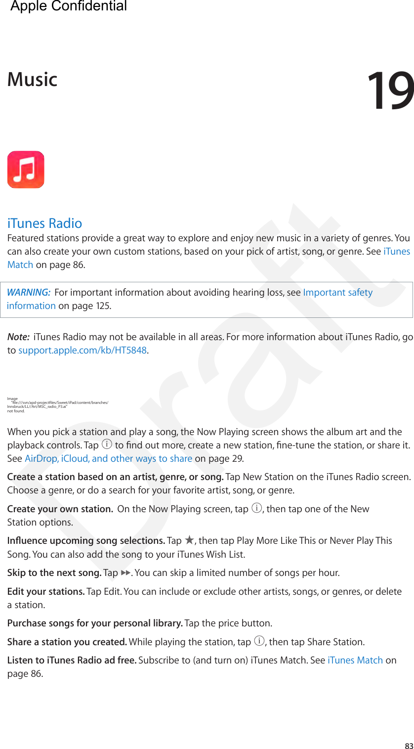 1983iTunes RadioFeatured stations provide a great way to explore and enjoy new music in a variety of genres. You can also create your own custom stations, based on your pick of artist, song, or genre. See iTunes Match on page 86. WARNING:  For important information about avoiding hearing loss, see Important safety information on page 125.Note:  iTunes Radio may not be available in all areas. For more information about iTunes Radio, go to support.apple.com/kb/HT5848.Image     &quot;le:///svn/apd-projectles/Sweet/iPad/content/branches/Innsbruck/LL//Art/MSC_radio_P3.ai&quot; not found.When you pick a station and play a song, the Now Playing screen shows the album art and the playback controls. Tap   to nd out more, create a new station, ne-tune the station, or share it. See AirDrop, iCloud, and other ways to share on page 29.Create a station based on an artist, genre, or song. Tap New Station on the iTunes Radio screen. Choose a genre, or do a search for your favorite artist, song, or genre. Create your own station.  On the Now Playing screen, tap  , then tap one of the New Station options.Inuence upcoming song selections. Tap  , then tap Play More Like This or Never Play This Song. You can also add the song to your iTunes Wish List.Skip to the next song. Tap  . You can skip a limited number of songs per hour.Edit your stations. Tap Edit. You can include or exclude other artists, songs, or genres, or delete a station.Purchase songs for your personal library. Tap the price button.Share a station you created. While playing the station, tap  , then tap Share Station.Listen to iTunes Radio ad free. Subscribe to (and turn on) iTunes Match. See iTunes Match on page 86.Music  Apple Confidential Draft