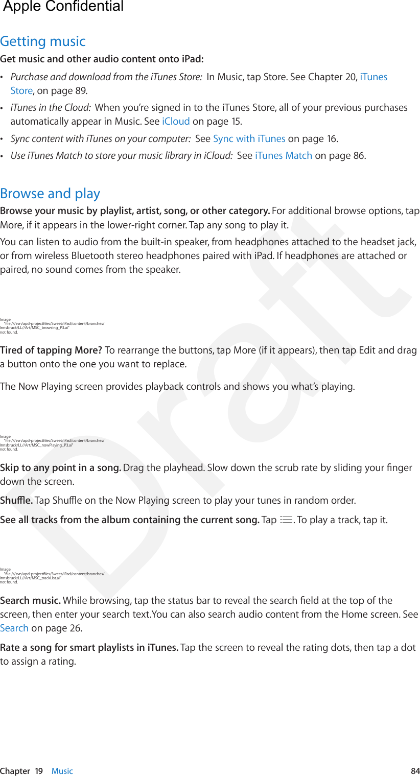 Chapter  19    Music  84Getting musicGet music and other audio content onto iPad: •Purchase and download from the iTunes Store:  In Music, tap Store. See Chapter 20, iTunesStore, on page 89. •iTunes in the Cloud:  When you’re signed in to the iTunes Store, all of your previous purchasesautomatically appear in Music. See iCloud on page 15. •Sync content with iTunes on your computer:  See Sync with iTunes on page 16. •Use iTunes Match to store your music library in iCloud:  See iTunes Match on page 86.Browse and playBrowse your music by playlist, artist, song, or other category. For additional browse options, tap More, if it appears in the lower-right corner. Tap any song to play it.You can listen to audio from the built-in speaker, from headphones attached to the headset jack, or from wireless Bluetooth stereo headphones paired with iPad. If headphones are attached or paired, no sound comes from the speaker.Image     &quot;le:///svn/apd-projectles/Sweet/iPad/content/branches/Innsbruck/LL//Art/MSC_browsing_P3.ai&quot; not found.Tired of tapping More? To rearrange the buttons, tap More (if it appears), then tap Edit and drag a button onto the one you want to replace.The Now Playing screen provides playback controls and shows you what’s playing.Image     &quot;le:///svn/apd-projectles/Sweet/iPad/content/branches/Innsbruck/LL//Art/MSC_nowPlaying_P3.ai&quot; not found.Skip to any point in a song. Drag the playhead. Slow down the scrub rate by sliding your nger down the screen.Shue. Tap Shue on the Now Playing screen to play your tunes in random order.See all tracks from the album containing the current song. Tap  . To play a track, tap it.Image     &quot;le:///svn/apd-projectles/Sweet/iPad/content/branches/Innsbruck/LL//Art/MSC_trackList.ai&quot; not found.Search music. While browsing, tap the status bar to reveal the search eld at the top of the screen, then enter your search text.You can also search audio content from the Home screen. See Search on page 26.Rate a song for smart playlists in iTunes. Tap the screen to reveal the rating dots, then tap a dot to assign a rating.  Apple Confidential Draft