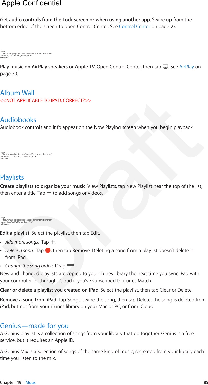 Chapter  19    Music  85Get audio controls from the Lock screen or when using another app. Swipe up from the bottom edge of the screen to open Control Center. See Control Center on page 27.Image     &quot;le:///svn/apd-projectles/Sweet/iPad/content/branches/Innsbruck/LL//Art/MSC_musicCtrls.ai&quot; not found.Play music on AirPlay speakers or Apple TV. Open Control Center, then tap  . See AirPlay on page 30.Album Wall&lt;&lt;NOT APPLICABLE TO IPAD, CORRECT?&gt;&gt;AudiobooksAudiobook controls and info appear on the Now Playing screen when you begin playback. Image     &quot;le:///svn/apd-projectles/Sweet/iPad/content/branches/Innsbruck/LL//Art/MSC_podcastCtrls_P3.ai&quot; not found.PlaylistsCreate playlists to organize your music. View Playlists, tap New Playlist near the top of the list, then enter a title. Tap   to add songs or videos.Image     &quot;le:///svn/apd-projectles/Sweet/iPad/content/branches/Innsbruck/LL//Art/MSC_playlists_P3.ai&quot; not found.Edit a playlist. Select the playlist, then tap Edit. •Add more songs:  Tap  . •Delete a song:  Tap  , then tap Remove. Deleting a song from a playlist doesn’t delete itfrom iPad. •Change the song order:  Drag  .New and changed playlists are copied to your iTunes library the next time you sync iPad with your computer, or through iCloud if you’ve subscribed to iTunes Match.Clear or delete a playlist you created on iPad. Select the playlist, then tap Clear or Delete. Remove a song from iPad. Tap Songs, swipe the song, then tap Delete. The song is deleted from iPad, but not from your iTunes library on your Mac or PC, or from iCloud. Genius—made for youA Genius playlist is a collection of songs from your library that go together. Genius is a free service, but it requires an Apple ID.A Genius Mix is a selection of songs of the same kind of music, recreated from your library each time you listen to the mix.  Apple Confidential Draft