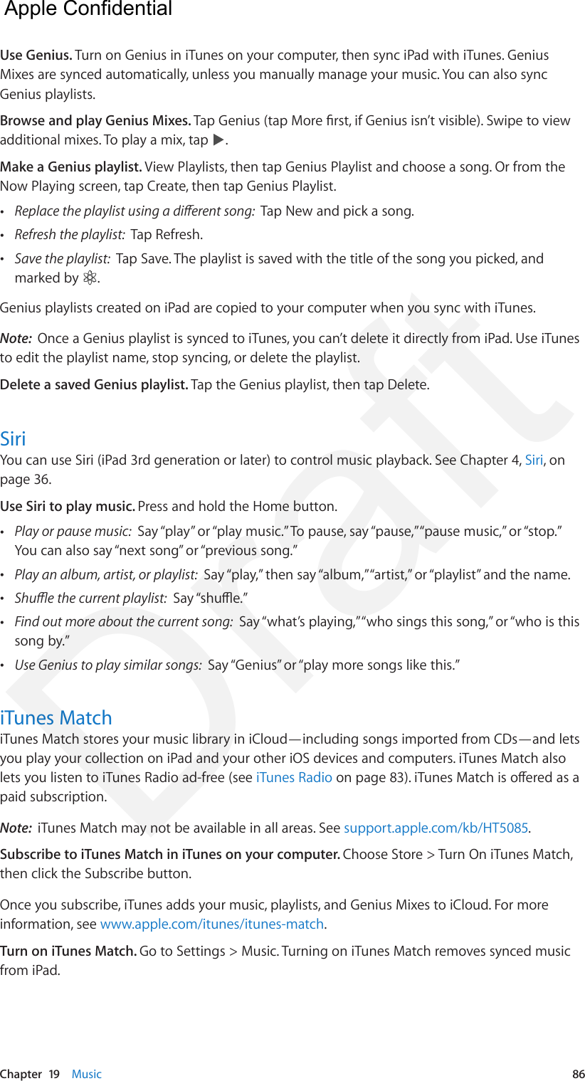 Chapter  19    Music  86Use Genius. Turn on Genius in iTunes on your computer, then sync iPad with iTunes. Genius Mixes are synced automatically, unless you manually manage your music. You can also sync Genius playlists.Browse and play Genius Mixes. Tap Genius (tap More rst, if Genius isn’t visible). Swipe to view additional mixes. To play a mix, tap  .Make a Genius playlist. View Playlists, then tap Genius Playlist and choose a song. Or from the Now Playing screen, tap Create, then tap Genius Playlist. •Replace the playlist using a dierent song:  Tap New and pick a song. •Refresh the playlist:  Tap Refresh. •Save the playlist:  Tap Save. The playlist is saved with the title of the song you picked, andmarked by  .Genius playlists created on iPad are copied to your computer when you sync with iTunes.Note:  Once a Genius playlist is synced to iTunes, you can’t delete it directly from iPad. Use iTunes to edit the playlist name, stop syncing, or delete the playlist.Delete a saved Genius playlist. Tap the Genius playlist, then tap Delete.SiriYou can use Siri (iPad 3rd generation or later) to control music playback. See Chapter 4, Siri, on page 36.Use Siri to play music. Press and hold the Home button. •Play or pause music:  Say “play” or “play music.” To pause, say “pause,” “pause music,” or “stop.” You can also say “next song” or “previous song.” •Play an album, artist, or playlist:  Say “play,” then say “album,” “artist,” or “playlist” and the name. •Shue the current playlist:  Say “shue.” •Find out more about the current song:  Say “what’s playing,” “who sings this song,” or “who is thissong by.” •Use Genius to play similar songs:  Say “Genius” or “play more songs like this.”iTunes MatchiTunes Match stores your music library in iCloud—including songs imported from CDs—and lets you play your collection on iPad and your other iOS devices and computers. iTunes Match also lets you listen to iTunes Radio ad-free (see iTunes Radio on page 83). iTunes Match is oered as a paid subscription. Note:  iTunes Match may not be available in all areas. See support.apple.com/kb/HT5085.Subscribe to iTunes Match in iTunes on your computer. Choose Store &gt; Turn On iTunes Match, then click the Subscribe button.Once you subscribe, iTunes adds your music, playlists, and Genius Mixes to iCloud. For more information, see www.apple.com/itunes/itunes-match.Turn on iTunes Match. Go to Settings &gt; Music. Turning on iTunes Match removes synced music from iPad.  Apple Confidential Draft