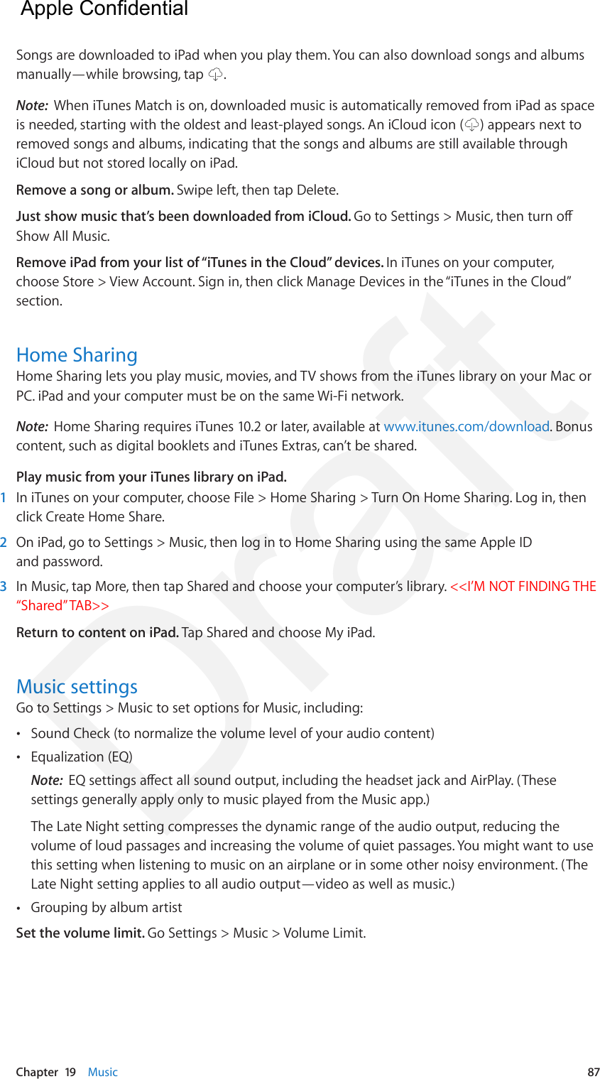 Chapter  19    Music  87Songs are downloaded to iPad when you play them. You can also download songs and albums manually—while browsing, tap  .Note:  When iTunes Match is on, downloaded music is automatically removed from iPad as space is needed, starting with the oldest and least-played songs. An iCloud icon ( ) appears next to removed songs and albums, indicating that the songs and albums are still available through iCloud but not stored locally on iPad.Remove a song or album. Swipe left, then tap Delete.Just show music that’s been downloaded from iCloud. Go to Settings &gt; Music, then turn o Show All Music.Remove iPad from your list of “iTunes in the Cloud” devices. In iTunes on your computer, choose Store &gt; View Account. Sign in, then click Manage Devices in the “iTunes in the Cloud” section.Home SharingHome Sharing lets you play music, movies, and TV shows from the iTunes library on your Mac or PC. iPad and your computer must be on the same Wi-Fi network.Note:  Home Sharing requires iTunes 10.2 or later, available at www.itunes.com/download. Bonus content, such as digital booklets and iTunes Extras, can’t be shared.Play music from your iTunes library on iPad.1  In iTunes on your computer, choose File &gt; Home Sharing &gt; Turn On Home Sharing. Log in, then click Create Home Share.2  On iPad, go to Settings &gt; Music, then log in to Home Sharing using the same Apple ID and password.3  In Music, tap More, then tap Shared and choose your computer’s library. &lt;&lt;I’M NOT FINDING THE “Shared” TAB&gt;&gt;Return to content on iPad. Tap Shared and choose My iPad.Music settingsGo to Settings &gt; Music to set options for Music, including: •Sound Check (to normalize the volume level of your audio content) •Equalization (EQ)Note:  EQ settings aect all sound output, including the headset jack and AirPlay. (Thesesettings generally apply only to music played from the Music app.)The Late Night setting compresses the dynamic range of the audio output, reducing thevolume of loud passages and increasing the volume of quiet passages. You might want to usethis setting when listening to music on an airplane or in some other noisy environment. (TheLate Night setting applies to all audio output—video as well as music.) •Grouping by album artistSet the volume limit. Go Settings &gt; Music &gt; Volume Limit.  Apple Confidential Draft