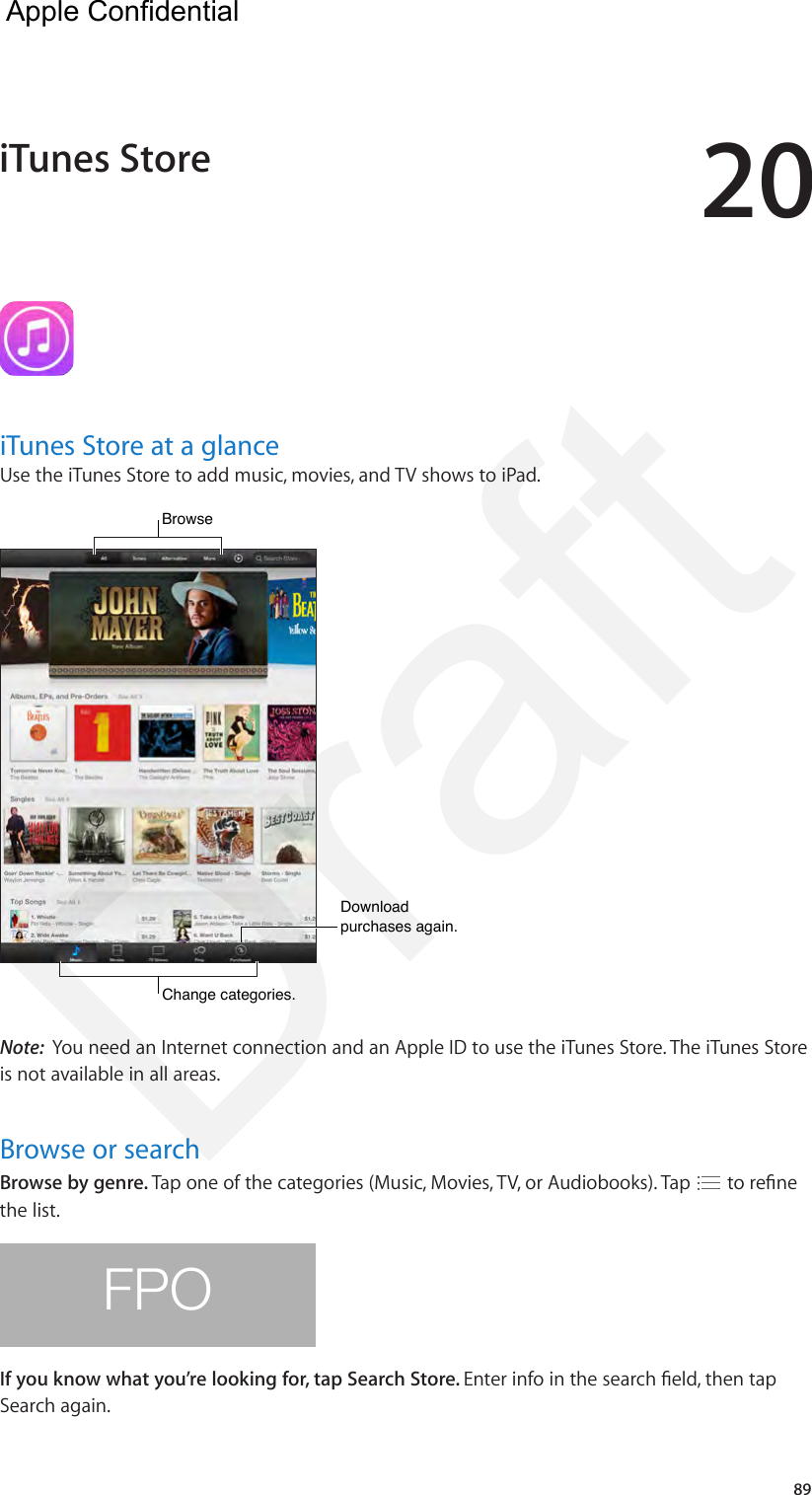 2089iTunes Store at a glanceUse the iTunes Store to add music, movies, and TV shows to iPad.Browse  Browse  Download purchases again.Download purchases again.Change categories.Change categories.Note:  You need an Internet connection and an Apple ID to use the iTunes Store. The iTunes Store is not available in all areas.Browse or searchBrowse by genre. Tap one of the categories (Music, Movies, TV, or Audiobooks). Tap   to rene the list.FPOIf you know what you’re looking for, tap Search Store. Enter info in the search eld, then tap Search again.iTunes StoreApple Confidential Draft