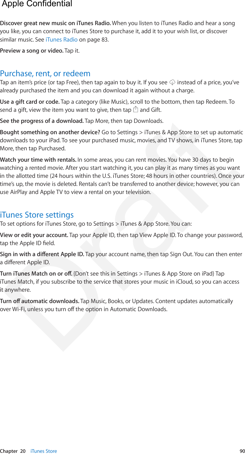 Chapter  20    iTunes Store  90Discover great new music on iTunes Radio. When you listen to iTunes Radio and hear a song you like, you can connect to iTunes Store to purchase it, add it to your wish list, or discover similar music. See iTunes Radio on page 83.Preview a song or video. Tap it.Purchase, rent, or redeemTap an item’s price (or tap Free), then tap again to buy it. If you see   instead of a price, you’ve already purchased the item and you can download it again without a charge.Use a gift card or code. Tap a category (like Music), scroll to the bottom, then tap Redeem. To send a gift, view the item you want to give, then tap   and Gift.See the progress of a download. Tap More, then tap Downloads. Bought something on another device? Go to Settings &gt; iTunes &amp; App Store to set up automatic downloads to your iPad. To see your purchased music, movies, and TV shows, in iTunes Store, tap More, then tap Purchased. Watch your time with rentals. In some areas, you can rent movies. You have 30 days to begin watching a rented movie. After you start watching it, you can play it as many times as you want in the allotted time (24 hours within the U.S. iTunes Store; 48 hours in other countries). Once your time’s up, the movie is deleted. Rentals can’t be transferred to another device; however, you can use AirPlay and Apple TV to view a rental on your television.iTunes Store settingsTo set options for iTunes Store, go to Settings &gt; iTunes &amp; App Store. You can:View or edit your account. Tap your Apple ID, then tap View Apple ID. To change your password, tap the Apple ID eld.Sign in with a dierent Apple ID. Tap your account name, then tap Sign Out. You can then enter a dierent Apple ID.Turn iTunes Match on or o. {Don’t see this in Settings &gt; iTunes &amp; App Store on iPad} Tap iTunes Match, if you subscribe to the service that stores your music in iCloud, so you can access it anywhere.Turn o automatic downloads. Tap Music, Books, or Updates. Content updates automatically over Wi-Fi, unless you turn o the option in Automatic Downloads.  Apple Confidential Draft